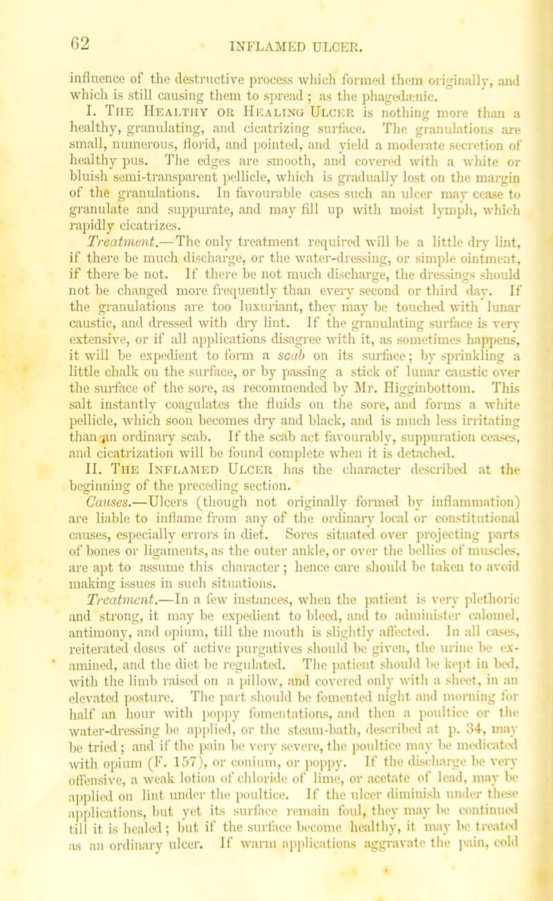 INFLAMED ULCER. influence of the destructive process which formed them originally, and which is still causing them to spread ; as the phageda'uic. I. The Healthy or Healing Ulcer is nothing more than a healtliy, granulating, and cicatrizing surfiice. Tlie granulations are small, numerous, florid, and pointed, and yield a mod<'rat<i secretion of healthy pus. The edges are smooth, and covered with a white oi- bluish semi-transparent jjellicle, wliich is gradually lost on the mai-gin of the granulations. In favourable cases such an ulcer may cease to gi-anulate and suppurate, and may fill up witli moist Ipnpli, wliich rapidly cicatrizes. Treatment.— The only treatment required will be a little drv lint, if there be much discharge, or tlie water-dressing, or simple ointment, if there be not. H' thei'e be not much discharge, tlie dressings should not be changed more frequently thau every second or third dav. \( the granulations are too luxuriant, they m&y be touched with lunar caustic, and dressed with dry lint. If the granulating surface is verv extensive, or if all applications disagree witli it, as sometimes liappens, it will be expedient to Ibrm a scab on its surface; by sprinkling a little chalk on the surface, or by pa.ssing a stick of lunar caustic over the surface of the sore, as recommended by Mr. Higginbottom. This salt instantly coagulates the fluids on tlie sore, and forms a white pellicle, which soon becomes diy and black, and is much less irritating than-jin ordinary scab. If the scab act favourably, suppuration cea.<es, and cicatrization will be found complete when it is detached. II. The Inflamed Ulcer has the character describe<l at the beginning of the preceding section. Causes.—Ulcers (though not originally formed by inflammation) are liable to inflame from any of the ordinarv local or constitutional causes, especially errors in diet. Sores situated over projecting parts of bones or ligaments, as the outer ankle, or over the bellies of muscles, are apt to assume this character; hence care should be taken to avoid making issues in such situations. Treatment.—In a few instances, when the ))atienf is very plethoric and strong, it may be expedient to bleed, and to administer calomel, iuitimoity, and opium, till the mouth is slightly alTected. In all cjise-s, reiterated doses of active purgatives should be given, the urine lie e.x- amined, and the diet be regulated. The patient should lie ke])t in bed, with the limb raised on a jiillow, and covered only with a sheet, in an elevated posture. The part should be fomented night and morning for half an hour with popjiy fomentations, and then a poultice or the water-dressing be ajjplied, or the steam-bath, described at p. 34, may be tried ; and if the pain be very severe, the poultice may lie mcnlicated with opium (F. 157), or coniuiii, or jioppy. If the discharge be very offensive, a weak lotion ol'chloride of lime, or acetate of lead, may be ajiplied on lint lUider the poultice. If the ulcer diminish under these applications, but yet its surface remain foul, they may be oontinucil till it is healed; lint if the surlaci' become healthy, it may be treat«l ;is an ordinary ulcer. If warm applications aggravate the i>ain, cold