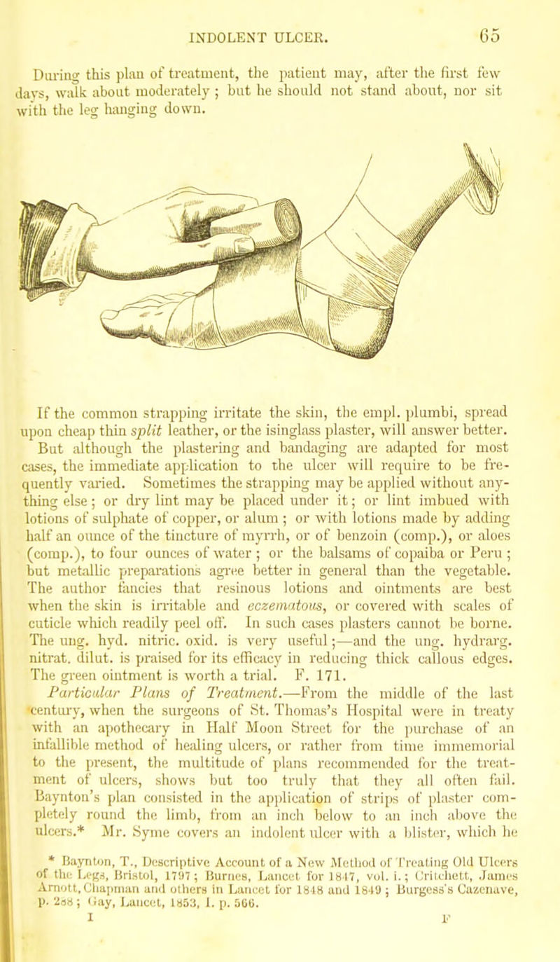 Diuniic this plau of treatment, the patient may, after the first few days, walk about moderately ; but he should not stand about, nor sit with the leg hanging down. If the common strapping irritate the skin, the empl. ])lumbi, spread upon cheap thin split leather, or the isinglass plaster, will answer better. But although the plastering and bandaging are adapted for most aises, the immediate application to the ulcer will require to be fi'e- quently vained. Sometimes the strapping may be applied without any- thing else ; or dry lint may be placed under it; or lint imbued with lotions of sulphate of copper, or alum ; or with lotions made by adding half an ounce of the tincture of myrrh, or of benzoin (comp.), or aloes (comp.), to four ounces of water ; or the balsams of copaiba or Pei'u ; but metallic preparations agi'ee better in general than the vegetable. The author fancies that resinous lotions and ointments are best when the skin is initable and eczeinatous, or covered with scales of cuticle which readily peel off. In such cases plasters cannot be borne. The uug. hyd. nitric, oxid. is very useful;—and the ung. hydrarg. nitrat. dilut. is praised for its efficacy in reducing thick callous edges. The green ointment is worth a trial. F. 171. Partioular Flans of Treatment.—From the middle of the last centm-y, when the surgeons of St. Tiiomas's Hospital were in treaty with an apothecary in Half Moon Street for the jmrchase of an inlallible method of liealing ulcers, or rather from time immemorial to the present, the multitude of plans recommended for the treat- ment of ulcers, shows but too truly that they all often fail. Baynton's plan consisted in the a])i)lication of strips of plaster com- pletely round the limb, from an inch below to an inch above the ulcers.* Mr. Syme covers an indolent ulcer with a blister, which he * Baynton, T., Descriptive Account of a New Metliod of Treating Old Ulcers of the l,ej,M, liriatol, 171)7; lJunics, Lancet fur 1HI7, v(j1. i.; (jrildiett, .lames Arnott.Cliaimian and ulliers in Laneel for lb l8 aud 1S4U; Burgess's Cazcuave, p. 23»; Hay, Lancet, 1853, 1. p. StiG. 1 10