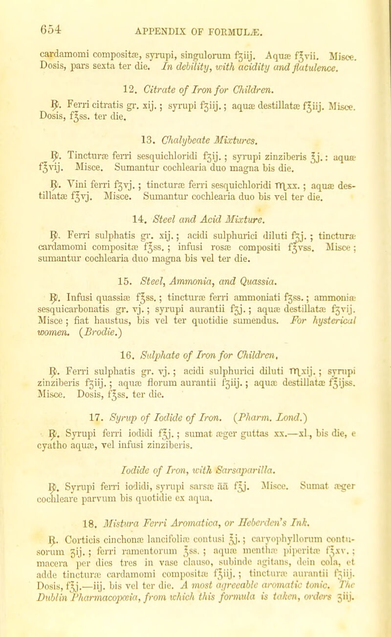 cardamomi composita;, syrupi, singulonim fsiij. AqusB f^vii. Misce. Dosis, pars sexta ter die. In debility, with acidity and flatulence. 12. Citrate of Iron for Children. 9. Fern citratis gr. xij.; syrupi f3iij.; aquae destilkta; f^iij. MLscc. Dosis, f^ss. ter die. 13. Chalybeate Mixtures. 9. Tinctura; feni sesquichloridi f3ij. ; syrupi zinziberis ^j.: aqua? f^\'ij. Misce. Sumantur coohlearia duo magna bis die. Vini ferri f3vj. ; tinctura; ferri sesquichloridi rr\xx. ■ aqua; des- tillata; f^vj. Misce. Sumantm- cochlearia duo bis vel ter die. 14. Steel and Acid Mixture. 9. Ferri sulphatis gi'. xij.; acidi sulpliurici diluti ftj. ; tinctura; cardamomi composita; £555. ; infusi rosa; compositi f^vss. Misce; sumantur cochlearia duo magna bis vel ter die. 15. 8teel, Ammonia, and Quassia. ^. Infasi quassia; f^ss.; tinctura; ferri ammoniati f3ss.; ammonia' sesquicarbonatis gr. vj.; syrupi aurantii £3].; aqu^ destillata; f5vij. Misce ; fiat haustus, bis vel ter quotidie sumendus. For hysterical women. (^Brodie.) 16. Sulphate of Iron for Children, Fen-i sulphatis gr. vj.; acidi sulphurici diluti TT\^xij.; sjnipi zinziberis f3iij.; aqua; florum aurantii l3iij.; aqua; destillata; f^ijss. Misce. Dosis, f^ss. ter die. 17. Syrup of Iodide of Iron. (Phann. Lond.') ]^'. Syrupi ferri iodidi f^j.; sumat a;ger guttas xx.—xl., bis die, e cyatho aqua;, vel infusi zinziberis. Iodide of Iron, with Sarsaparilla. 9. Syrupi fen-i iodidi, syrupi sarsas aa f^j. Jlisce. Sumat .'Cger cochleare parvum bis quotidie ex aqua. 18. Mistura Ferri Aromatica, or Hcberden's Ink. ^. Corticis cinchona; lancifolia' contusi \).; caryo]iliyllorum contu- sorum 5ij. ; fori'i I'amentonnn Jss. ; aquiu montlia' iiijierita; f^xv.: macera per dies tres in vase clause, subinde at;itans, doin cola, ct adde tincturx cardamomi comijositic f^iij. ; tinctiiriv aurantii f5iij. Dosis, fjj,—iij. bis vel ter die. A most atjrccablc aromatic tonic. The Dublin iharmacopaiia, from ichich this formula is taken, orders jiij.