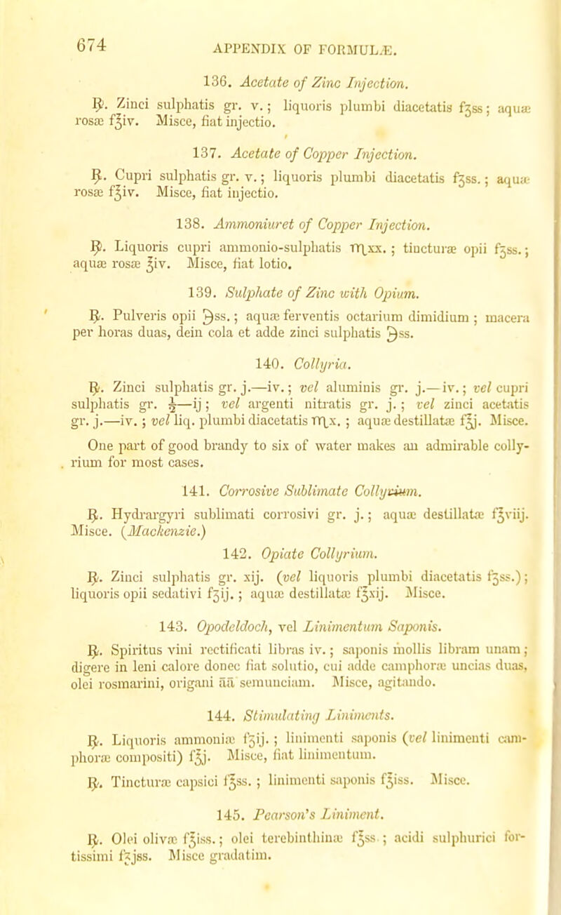 136. Acetate of Zinc Injection. 9. Zinci sulphatis gr. v.; liquoris plumbi diacetatis f3ss; aquae rosaj f^iv. Misce, fiat iiijectio. 137. Acetate of Cojiper Injection. 9- Cupri sulphatis gr. v.; liquoris plumbi diacetatis f^ss,; aqua.- ros» f^iv. Misce, fiat iiijectio. 138. Ammoniuret of Copper Injection. 9. Liquoris cupri ammomo-sulpliatis Tr\,xx. ; tiuctura; opii fjss.; aqua; rosa; ^iv. Misce, fiat lotio. 139. Sulphate of Zinc with Opium. 9- Pulveris opii ^ss.; aqua; ferventis octariuni dimidium ; macera per horas duas, dein cola et adde ziuci sulphatis ^ss. 140. Colhjria. 9. Zinci sulphatis gr. j.—iv.; vel aluminis gr. j.— iv.; cc/cupri sulphatis gr. 5—ij ; vel argeuti niti'atis gr. j.; vel zinci acetjitis gr. j.—iv.; vel liq. plumbi diacetatis TTl_x. ; aqua; destiUatie f^. Misce. One part of good brandy to six of water makes au admirable coUy- rium for most cases. 141. Corrosive Suhlimato Collyeium. 9. Hydi'ai-gyri sublimati corrosivi gr. j.; aqua; destillata; f^viij. Misce. {Mackenzie.) 142. Opiate Collyrium. Ziuci sulphatis gr. xij. (vel liquoris plumbi diacetatis f5ss.); liquoris opii sedativi f5ij.; aqua; destillata; f^xij. Jlisce. 143. Opocleldoch, vel Linimentmn Saponis. ]J. Spiritus vini rcetificati libras iv.; saponis mollis libram unam ; digere in leni calore donee liat solulio, cui addo caniphonu uncias duas, olei rosraai'ini, origani aa semuuciam. Jlisce, agitando. 144. Stimulating Liniments. 5-. Liquoris ammonia; fjij. ; linimenti saponis {vel linimeuti o;uii- ])horic couipositi) f5j. Misce, fiat Unimentum. 9'. Tinctura: capsici f^ss.; linimenti saponis f^iss. Jlisco. 145. Pearson's Liniment. Yj,. Olei oliva; f^iss.; olei terebinthinie f5ss ; .->cidi sulphurici foi- tissimi fjjss. Misce gradatiui.