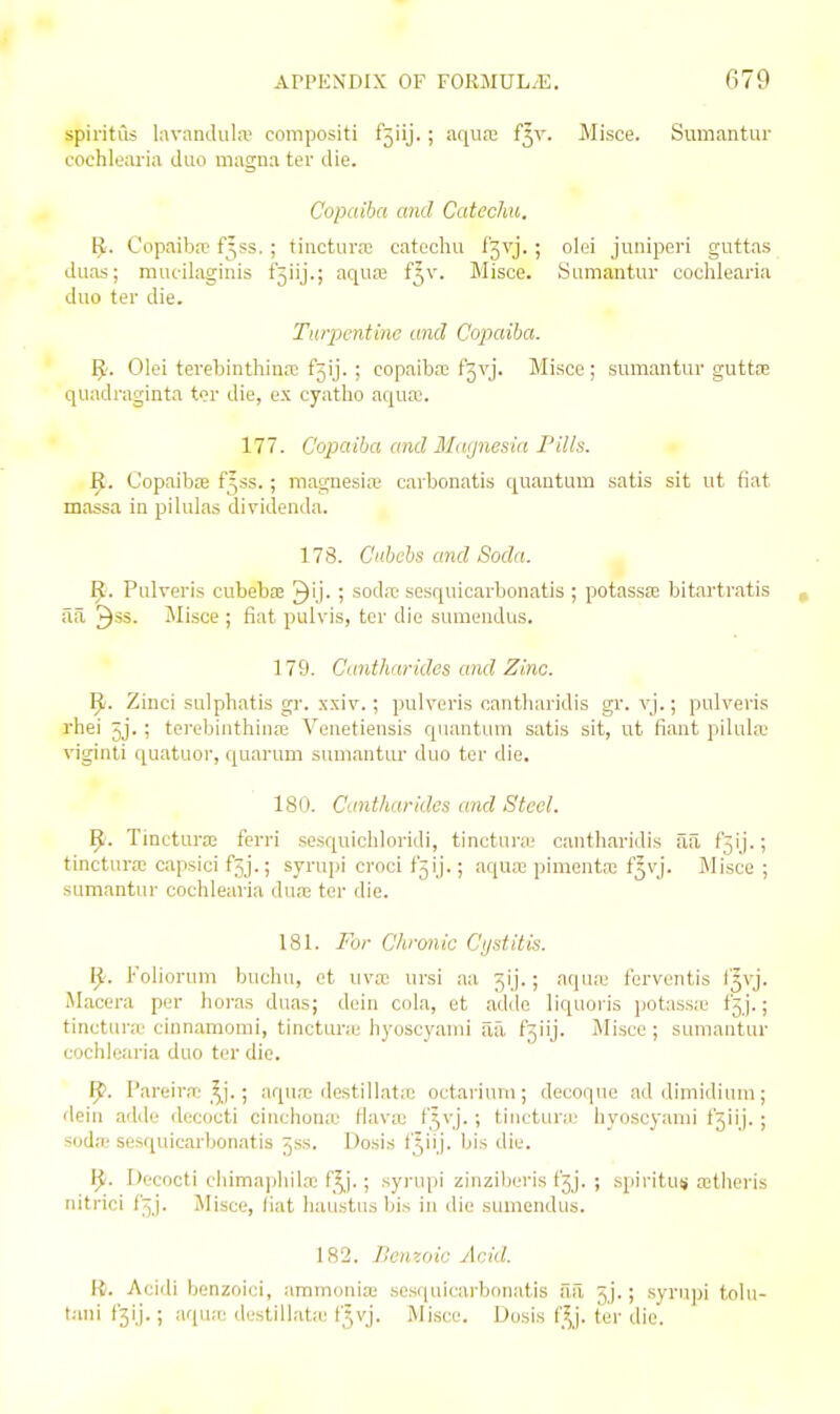 spiritus hivanihila' compositi r5iij. ; aqu.-c f5v. Misce. Sumantur cochlearia duo magna ter die. Copaiba and Catechu. ^. Copaiba? f^ss. ; tincturw catechu f'jvj. ; olei junipori guttas duas; muc-ilaginis f5iij.; aqua? f^v. Misce. Sumantui- cochlearia duo ter die. Turpentine and Copaiba. IJ. Oloi terebinthina? fjij. ; copaiba? f3vj. Miace ; sumantur guttas qundraginta t<?r die, ex cyatho aqua;. 177. Copaiba and Magnesia Pills. ^. Copaibse fjss.; magnesife carbonatis quantum .satis sit ut fiat massa in piUilas dividenda. 178. Ciibcbs and Soda. Pulreris cubebEE ^ij. ; soda' sosquicarbonatis ; potassa? bitartratis ila 3*3- Misce ; fiat pulvis, ter die sumendus. 179. Cnnthnrides and Zinc. Zinci sulphatis gr. x.xiF.; pulveris cantluiridis gr. vj.; pulveris rhei ^j.; terebinthina? Veuetiensis quuntLmi satis sit, ut fiant pilula' viginti quatuor, quarum suuiantur duo ter die. 180. Cantharides and Steel. ^. Tinctura; ferri sesquichloridi, tinctura; cantharidis ail f3ij.; tinctura; capsici fjj.; syrupi croci f'^ij.; aqua? pimenta? f^vj. Misce ; sumantur cochlearia dua? ter die. 181. For C/ironic Cijstitis. ^. Foliorum buchu, et uva; ursi aa 5ij.; aqu« forventis f'^vj. Macera per horas duas; dein cola, et adile liquoris potass.'c fjj.; tinctura,' cinnamomi, tinctura' liyoscyami aa, t'^iij. Misce ; sumantur cochlearia duo ter die. 1^. Pareira,'^^j. ; aqu.T destiliata? octariuiii; decoque ad dimidiiiui; dein adde decocti cinchona' Hava? t5vj. ; tinctura' liyoscyami t'jiij. ; soda- sesquicarbonatis ^ss. Dosis f^iij. bis die. fj. Decocti cliima|)hila; f^j. ; .syiaipi zinzilieris t'jj. ; .spiritus a?tlicris nitrici f'^ j. Misce, liat haustiis bis in ilie sumendus. 182. Benzoic Acid. \i. Acidi benzoici, ammonia; sesquicarbonatis aa jj.; syrupi tohi- tani t3ij.; aqua? destillatiu f5vj. Misce. Dosis f^J. fer die'.