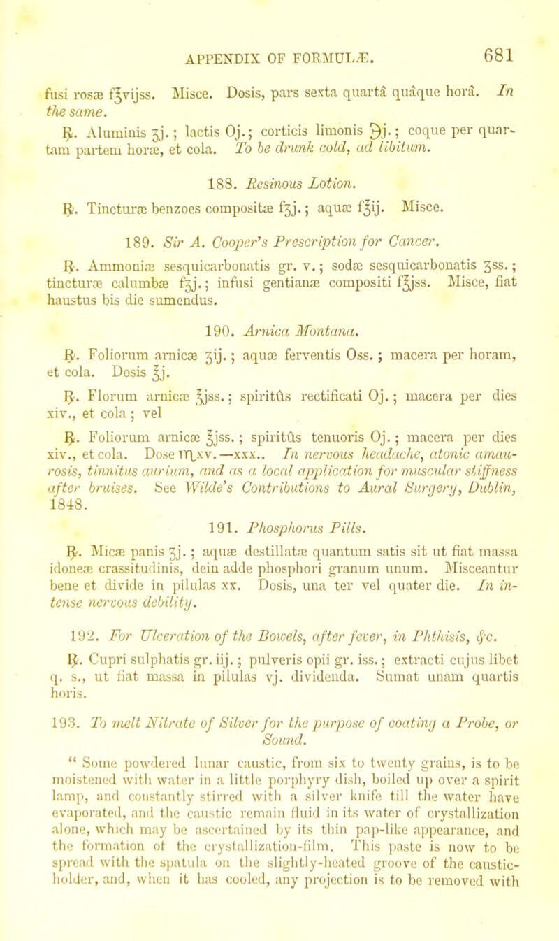 fiisi rosffl f^vijss. Jlisce. Dosis, pars sexta quarts quaque hora. In the same. IJ. Aluminis3j.; lactisOj.; corticis limonis ^j-; coque per qnar- ti\m partem hora:, et cola. To be drunk cold, ad libitmn. 188. Ecsinous Lotion. R. Tinctura2 benzoes compositse fjj.; aquaj f^ij. Misce. 189. Sir A. Cooper's Prescription for Cancer. ^1. Ammonia sesquicarboiiatis gr. v.; sodai sesquicarbouatis gss.; tincture calumba fjj.; infusi gentianaa compositi f^ss. Misce, fiat haustus bis die sumendus. 190. Arnica Montana, ^l. Foliorum amicEe jij.; aquaj ferveiitis Oss.; macera per horam, et cola. Dosis 3j. IJ. Florum arnica; ^ss.; spiritAs rectificati Oj.; macera per dies xiv., et cola ; vel ^. Folioriuii arnica; ^jss.; spiritils tenuoris Oj. ; macera per dies xiv., et cola. Dose TIXxv.—xxx.. In nervous headache, atonic amau- rosis, tinnitus auriiiin, and as a local application for muscular stiffness after bruises. See Wilde's Contributions to Aural Surjerij, Dublin, 1848. 191. Phosphorus Fills. I^'. Micse panis 3j.; aquas destillata; quantam satis sit ut fiat massa idonea: crassitudinis, dein adde phosphori graniim unum. Jlisceantur bene et divide in pilulas xx. Dosis, mia ter vol quater die. In in- tense nerwus debilitij. 192. For Ulceration of the Bovxls, after fever, in Phthisis, 4x. 9- Cupri sulphatis gr. iij.; pulveris opii gi-. iss.; extracti cujns libet q. s., ut fiat massa in pilulas vj. divideuda. Sumat unam quartis hnris. 193. To melt Nitrate of Silver for the purpose of coating a Probe, or Sound.  .Some powdered lunar caustic, from six to twenty grains, is to be moistened with water in a little poi'phyry dish, boiled up over a spirit lamp, and constantly stirred with a silver knife till the water have evaporated, and the caustic remain fluid in its water of crystallization alone, which may be ascertained by its tliin pap-like appearance, and the formation ot the crystallization-film. This paste is now to be spread with the spatula on the slightly-heated groove of the caustic- holder, and, when it lias cooled, any projection is to be removed with