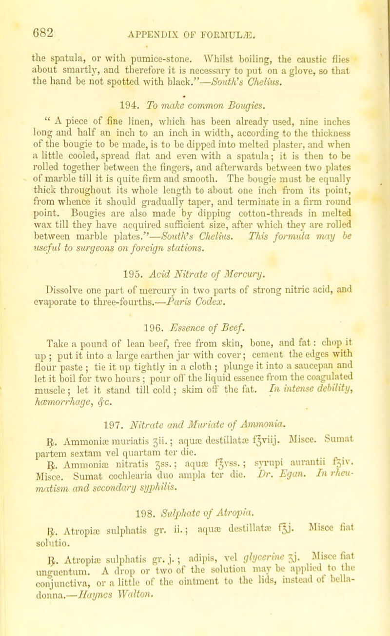 the spatula, or with pumice-stone. Whilst boiling, the caustic flies about smartly, and therefore it is necessary to put on a glove, so that the hand be not spotted with black.—Sonth's Cheiius. 194. To make common Botigies.  A piece of fine linen, which has been already used, nine inches long and half an inch to an inch in width, accoi-ding to the tliickness of the bougie to be made, is to be dipped into melted plaster, and when a little cooled, spread flat and even with a spatula; it is then to be rolled together between the fingers, and afterwards between two plates of marble till it is quite firm and smooth. The bougie must be equally thick throughout its whole length to about one inch from its point, from whence it should gradually taper, and tei-minate in a firm round point. Bougies are also made by dipping cotton-threads in melted wax till they have acquired sufficient size, after which they are rolled between marble plates.''—Soicth's Cheiius. This formula may be ■useful to surgeons on foreign stations. 195. Acid Nitrate of Mercunj. Dissolve one part of mercury in two parts of strong nitric acid, and evaporate to three-fourths.—Paris Codex. 196. Essence of Beef. Take a pound of lean beef, free from skin, bone, and fat: chop it up ; put it into a large earthen jar with cover; ceraent the edges with flour paste ; tie it up tiglitly in a cloth ; plunge it into a saucepan and let it boil for two hours^ pour off the liquid essence from the coagulated muscle ; let it stand till cold ; skim off the fat. In intense debility, hcemorrhage, 4''c. 197. Nitrate and Iluriate of Ammonia. 1^. Ammoniaj muriatis 3ii.; aqua; destillata; f^viij. Misce. Sumat partem sextam vel quartam ter die. ]J. Ammonia; uitratis jss.; aqua; f^vss.; syrupi aurantii fjiv. Misce. Sumat cochlearia duo ampla ter die. Dr. Egan. In rheu- matism and secondary syphilis. 198. Sulphate of Atropia. ]J. Atropia; sulphatis gr. ii.; aqua: destillata; f^j. Misce fiat solutio. 5,. Atropia; sulphatis gr. j.; adipis, vel glycerine ^j. Misce fiat ungucntum. A drop or two of the solution may be apiilied to the conjunctiva, or a little of the ointment to the lids, instead ot bella- donna.—llayncs Walton.