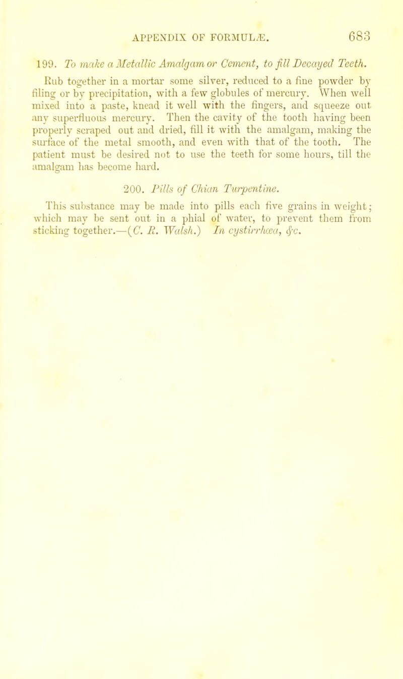 199. To itvtke a Metallic Amalgam or Cement, to fill Decayed Teeth. Rub together in a mortal' some silver, reduced to a fine powder by filing or by precipitation, with a few globules of mercury. When well mixed into a paste, knead it well with the fingers, and squeeze out any superfluous mercury. Then the cavity of the tooth having been properlv scraped out and dried, fill it with the amalgam, making the siu-face of the metal smooth, and even with that of the tooth. The patient must be desired not to use the teeth for some hours, till the amalgam has become hard. 200. Pills of Chian Turpentine. This substance may be made into pills each five grains in weight; which may be sent out in a phial of water, to prevent them from sticking together.—(C. E. Walsh.) In cystirrlma, cf-c.