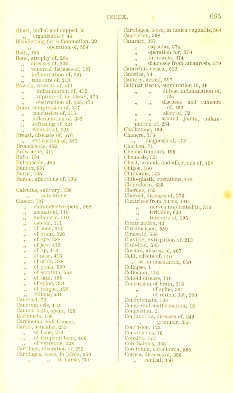 G85 Blood, buffed and cupped, 5 „ organizable ? 44 Bloodleiiiiig for iufiammalion, 29 „ opemtiou of, 594 BoUs, 195 Bone, atrophy of, 204 „ diseases of, 202 ,, venereal diseases of, 187 „ inflammation of, 207 „ tumours of, 213 Bowels, wuunds of, 471 „ inflammation of, 472 „ rupture of, by blows, 470 ,, obstniction of, 465, 474 Brain, compression of, 317 ,, concussion of, 315 „ infiammation of, 322 „ softening of, 324 woimds of, 321 Breast, diseases of, 576 „ extirpation of, 583 Bronchocele, 452 Brow ague, 311 Bubo, 1S4 Bubonocele, 480 Bimion, 537 Bums, 135 Bursa;, affections of, 196 Calculus, salivary, 436 „ vide Stone Cancer, 107 chimney-sweepers', 568 „ ha;matoid, 110 ,, melanotic, 110 . ,, osteoid. 111 „ of bone, 214 „ of brain, 326 „ of eye, 388 „ of jaw, 419 „ of lip, 410 of nose, 410 „ of orbit, 388 of penis, 560 „ of scrotum, 563 „ of sldn, 195 „ of spine, 334 „ of tongue, 428 „ villous, 534 Cancroid, 73 Cancrum oris, 412 Cannon balls, spent, 125 Carbuncle, 196 Carcinoma. nVfe Cancer. Ones, articular, 253 „ ofii(,ne, 212 of temporal bone, 400 ,, of vi-rtebne, 328 Cartilage, ulceruli(jii of, 2.'j2 Cartilages, loose, in joints, 250 „ „ ill bursa', 201 Cartilages, loose, in tunica vaginalis, 564 Castration, 503 Cataract, 367 ,, capsular, 374 „ operation for, 370 „ in infants, 374 „ diagnosis from amaurosis, 379 Catarrhus vesicaj, 532 Caustics, 74 Cautery, actual, 597 Cellular tissue, suijpuration in, 46 „ „ diffuse uiflammation of, 59. „ „ diseases and tumours of, 192 „ „ ulcer of, 72 ,, „ aroimd joints, inflam- mation of, 251 Chalkstone, 199 Chancre, 176 „ diagnosis of, 178 Charbon, 71 Cheloid tumours, 195 Chemosis, 351 Chest, wounds and affections of, 458 Chigoe, 150 Chilblains, 143 Chilo-plastic operations, 413 Chloroform, 635 Chordee, 169 Choroid, diseases of, 376 Cicatrices from burns, 140 „ nerves implicated in, 310 ,, iiTitable, 620 „ tumours of, 195 Cicatrization, 43 Circimicision, 559 Cirsocele, 566 Clavicle, extirpation of, 213 Club-foot, 583 Ccecuni, .abscess of, 467 Cold, effects of, 140 „ as an aiuesthetic, 650 Collapse, 1 Collodion, 118 Colloid disease, 110 Concussion of brain, 315 „ of spine, 334 ,, of retina, 339, 380 Condylomata, 193 Coiigi nital maironiiation, 18 Congestion, 21 Conjunctiva, diseases of, 349 „ granular, 355 Contusion, 122 Convulsions, 16 Copaiba, 173 Coredialysis, 366 Coretoiiiia, cOTcctomia, 365 Cornea, diseases of, 356 ,, conical, 360