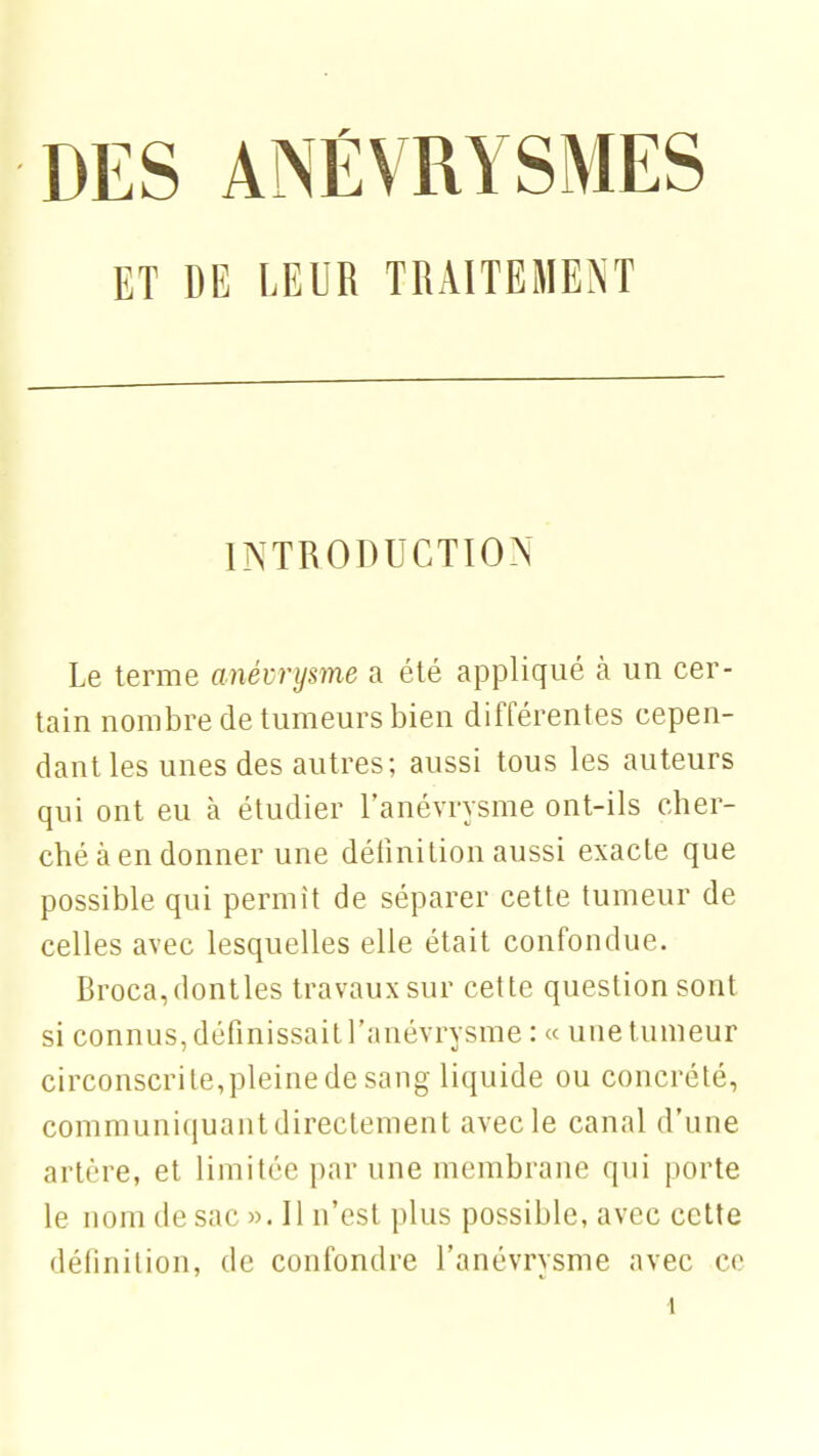 DES ANÉVRYSMES ET DE LEUR TRAITEMENT INTRODUCTION Le terme anévrysme a été appliqué à un cer- tain nombre de tumeurs bien différentes cepen- dant les unes des autres; aussi tous les auteurs qui ont eu à étudier l'anévrysme ont-ils cher- ché à en donner une définition aussi exacte que possible qui permit de séparer cette tumeur de celles avec lesquelles elle était confondue. Broca,dontles travaux sur cette question sont si connus, définissait l'anévrysme : « une tumeur circonscrite,pleine de sang liquide ou concrété, communiquant directement avec le canal d'une artère, et limitée par une membrane qui porte le nom de sac ». Il n'est plus possible, avec cette définition, de confondre l'anévrysme avec ce