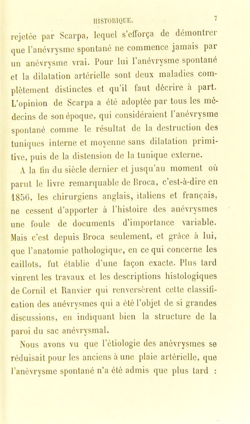 HISTORIQUE. ' rejetée par Scarpa, lequel s'efforça de démontrer que l'anévrysme spontané ne commence jamais par un anévrysme vrai. Pour lui l'anévrysme spontané et la dilatation artérielle sont deux maladies com- plètement distinctes et qu'il faut décrire à part. L'opinion de Scarpa a été adoptée par tous les mé- decins de son époque, qui considéraient l'anévrysme spontané comme le résultat de la destruction des tuniques interne et moyenne sans dilatation primi- tive, puis de la distension de la tunique externe. A la tin du siècle dernier et jusqu'au moment où parut le livre remarquable de Broca, c'est-à-dire en 1856, les chirurgiens anglais, italiens et français, ne cessent d'apporter à l'histoire des anévrysmes une foule de documents d'importance variable. Mais c'est depuis Broca seulement, et grâce à lui, que l'anatomie pathologique, en ce qui concerne les caillots, fut établie d'une façon exacte. Plus tard vinrent les travaux et les descriptions histologiques de Cornil et Ranvier qui renversèrent cette classifi- cation des anévrysmes qui a été l'objet de si grandes discussions, en indiquant bien la structure de la paroi du sac anévrysmal. Nous avons vu que l'étiologie des anévrysmes se réduisait pour les anciens à une plaie artérielle, que l'anévrysme spontané n'a été admis que plus tard :