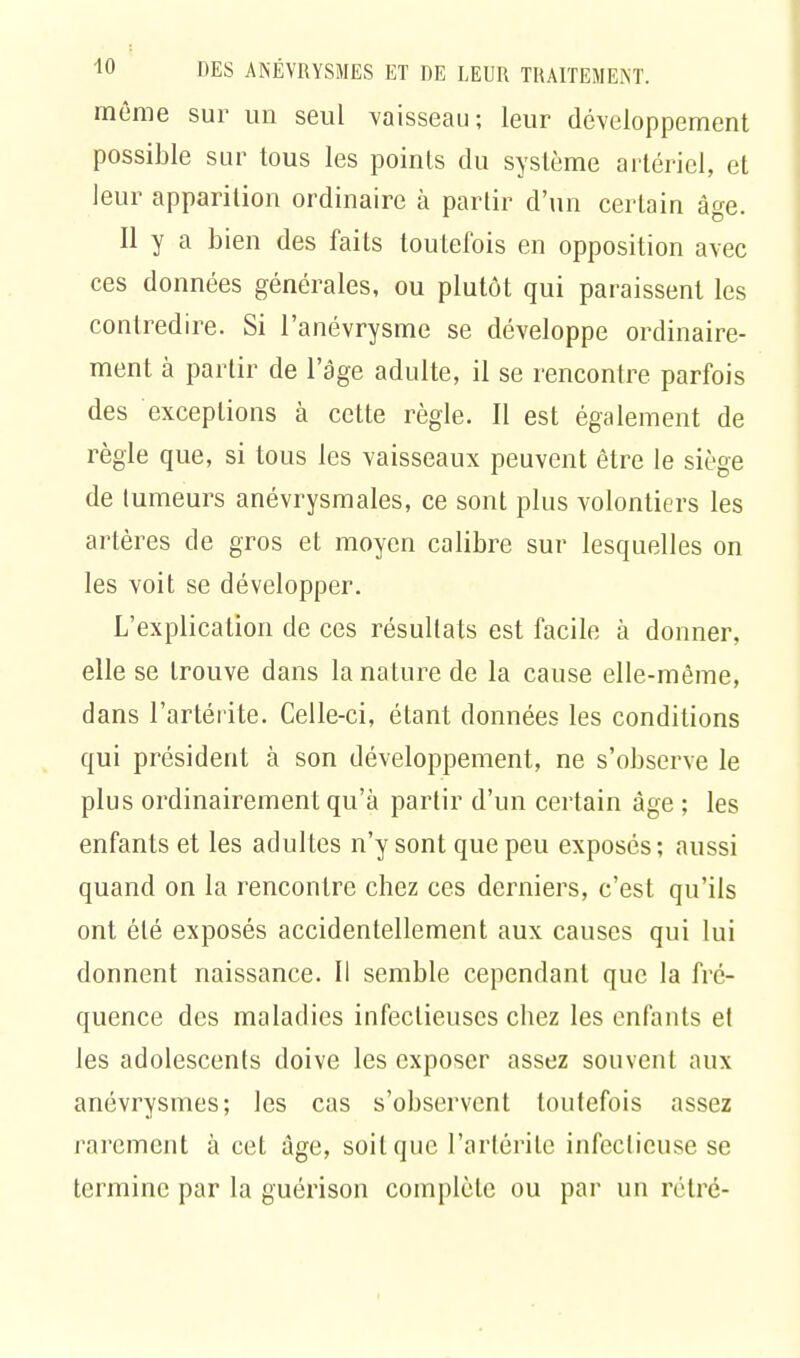 même sur un seul vaisseau; leur développement possible sur tous les points du système artériel, et leur apparition ordinaire à parlir d'un certain âge. Il y a bien des faits toutefois en opposition avec ces données générales, ou plutôt qui paraissent les contredire. Si l'anévrysme se développe ordinaire- ment à partir de l'âge adulte, il se rencontre parfois des exceptions à cette règle. Il est également de règle que, si tous les vaisseaux peuvent être le siège de tumeurs anévrysmales, ce sont plus volontiers les artères de gros et moyen calibre sur lesquelles on les voit se développer. L'explication de ces résultats est facile à donner, elle se trouve dans la nature de la cause elle-même, dans l'artérite. Celle-ci, étant données les conditions qui président à son développement, ne s'observe le plus ordinairement qu'à parlir d'un certain âge ; les enfants et les adultes n'y sont que peu exposés; aussi quand on la rencontre chez ces derniers, c'est qu'ils ont été exposés accidentellement aux causes qui lui donnent naissance. Il semble cependant que la fré- quence des maladies infectieuses chez les enfants et les adolescents doive les exposer assez souvent aux anévrysmes; les cas s'observent toutefois assez rarement à cet âge, soit que l'artérite infectieuse se termine par la guérison complète ou par un rélré-