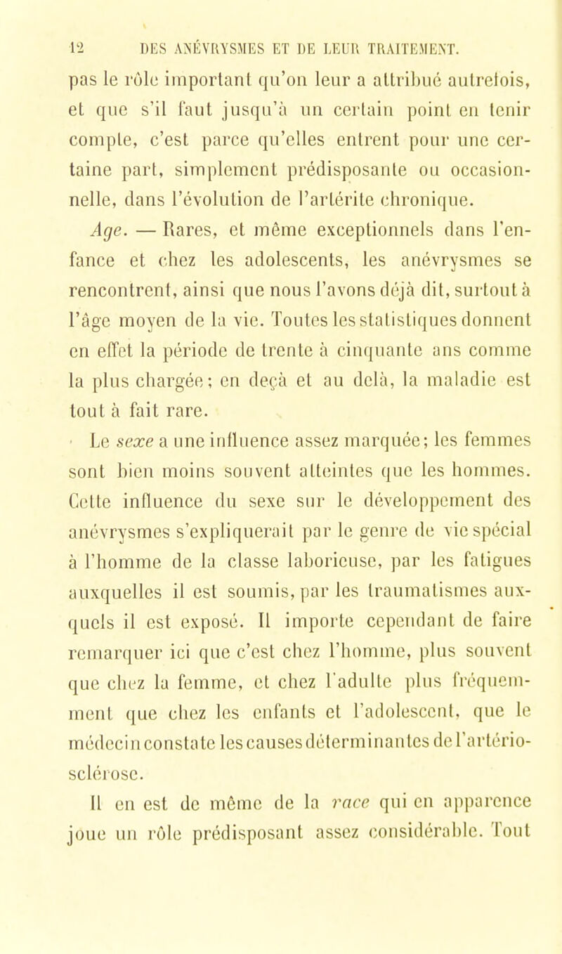 pas le rôle important qu'on leur a attribué autrefois, et que s'il faut jusqu'à un certain point en tenir compte, c'est parce qu'elles entrent pour une cer- taine part, simplement prédisposante ou occasion- nelle, dans l'évolution de Partérite chronique. Age. — Rares, et même exceptionnels dans l'en- fance et chez les adolescents, les anévrysmes se rencontrent, ainsi que nous l'avons déjà dit, surtout à l'âge moyen de la vie. Toutes les statistiques donnent en effet la période de trente à cinquante ans comme la plus chargée; en deçà et au delà, la maladie est tout à fait rare. Le sexe a une influence assez marquée; les femmes sont bien moins souvent atteintes que les hommes. Cette influence du sexe sur le développement des anévrysmes s'expliquerait par le genre de vie spécial à l'homme de la classe laborieuse, par les fatigues auxquelles il est soumis, par les traumatismes aux- quels il est exposé. Il importe cependant de faire remarquer ici que c'est chez l'homme, plus souvent que chez la femme, et chez l'adulte plus fréquem- ment que chez les enfants et l'adolescent, que le médccinconstatclescausesdéterminantes de l'artério- sclérose. 11 en est de même de la race qui en apparence joue un rôle prédisposant assez considérable. Tout