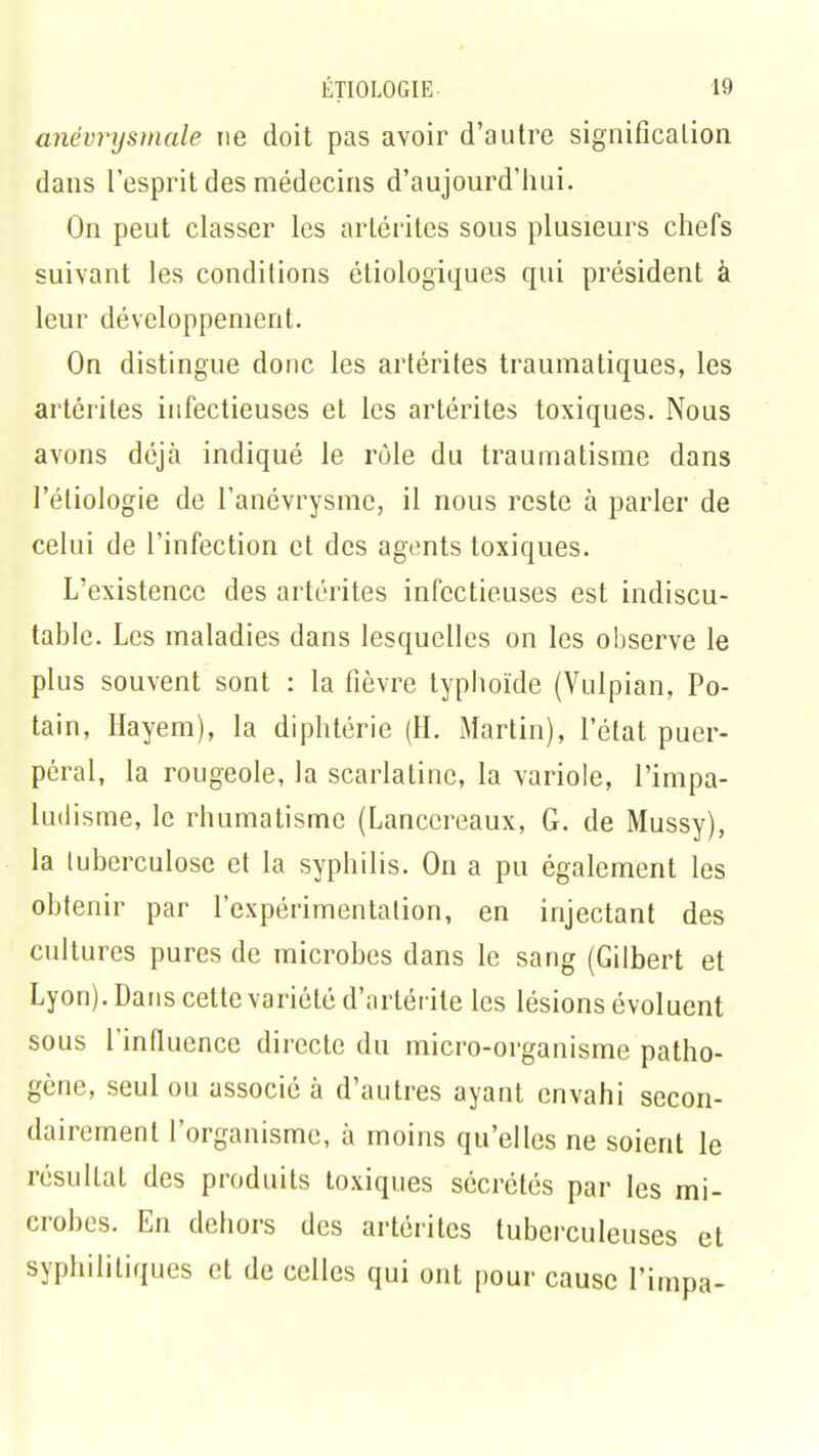 anévrysmale ne doit pas avoir d'autre signification dans l'esprit des médecins d'aujourd'hui. On peut classer les artérites sous plusieurs chefs suivant les conditions écologiques qui président à leur développement. On distingue donc les artérites traumatiques, les artérites infectieuses et les artérites toxiques. Nous avons déjà indiqué le rôle du traumatisme dans l'éliologie de l'anévrysmc, il nous reste à parler de celui de l'infection et des agents toxiques. L'existence des artérites infectieuses est indiscu- table. Les maladies dans lesquelles on les observe le plus souvent sont : la fièvre typhoïde (Vulpian, Po- tain, Hayem), la diphtérie (H. Martin), l'état puer- péral, la rougeole, la scarlatine, la variole, l'impa- ludisme, le rhumatisme (Lanccreaux, G. de Mussy), la tuberculose et la syphilis. On a pu également les obtenir par l'expérimentation, en injectant des cultures pures de microbes dans le sang (Gilbert et Lyon). Dans cette variété d'artérite les lésions évoluent sous l'influence directe du micro-organisme patho- gène, seul ou associé à d'autres ayant envahi secon- dairement l'organisme, à moins qu'elles ne soient le résultat des produits toxiques sécrétés par les mi- crobes. En dehors des artérites tuberculeuses et syphilitiques et de celles qui ont pour cause l'impa-