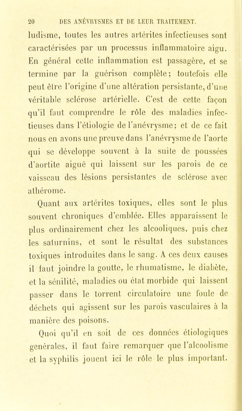 ludisme, toutes les autres artériles infectieuses sont caractérisées par un processus inflammatoire aigu. En général cette inflammation est passagère, et se termine par la guérison complète; toutefois elle peut èlre l'origine d'une altération persistante, d'une véritable sclérose artérielle. C'est de cette façon qu'il faut comprendre, le rôle des maladies infec- tieuses dans l'étiologie de l'anévrysme; et de ce fait nous en avons une preuve dans l'anévrysme de l'aorte qui se développe souvent à la suite de poussées d'aortite aiguë qui laissent sur les parois de ce vaisseau des lésions persistantes de sclérose avec athérome. Quant aux artérites toxiques, elles sont le plus souvent chroniques d'emblée. Elles apparaissent le plus ordinairement chez les alcooliques, puis chez les saturnins, et sont le résultat des substances toxiques introduites dans le sang. A ces deux causes il faut joindre la goutte, le rhumatisme, le diabète, et la sénilité, maladies ou état morbide qui laissent passer dans le torrent circulatoire une foule de déchets qui agissent sur les parois vasculaires à la manière des poisons. Quoi qu'il en soit de ces données éliologiques générales, il faut faire remarquer que l'alcoolisme et la syphilis jouent ici le rôle le plus important.