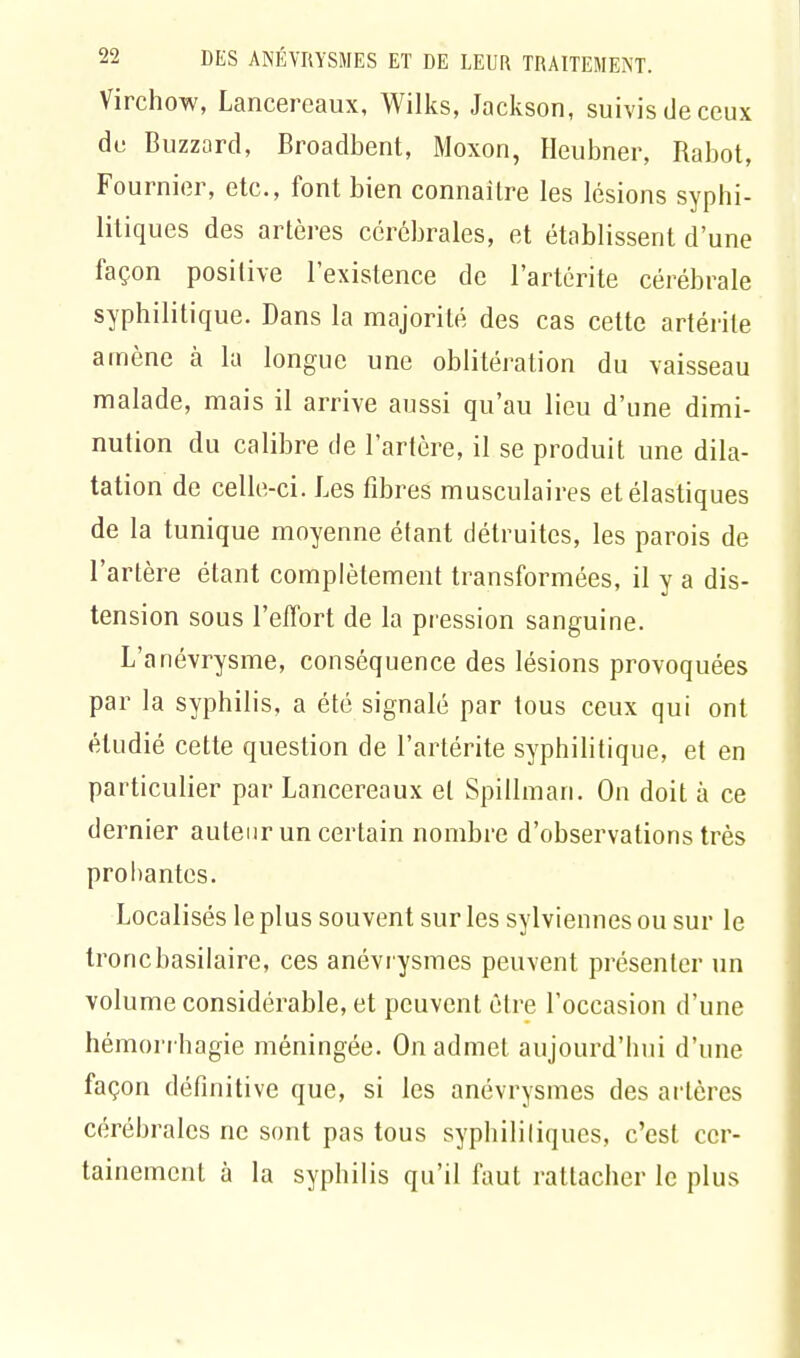 Virchow, Lancereaux, Wilks, Jackson, suivis de ceux du Buzzard, Broadbent, Moxon, Heubner, Rabot, Fournior, etc., font bien connaître les lésions syphi- litiques des artères cérébrales, et établissent d'une façon positive l'existence de l'artérite cérébrale syphilitique. Dans la majorité des cas cette artérile amène à la longue une oblitération du vaisseau malade, mais il arrive aussi qu'au lieu d'une dimi- nution du calibre de l'artère, il se produit une dila- tation de celle-ci. Les fibres musculaires et élastiques de la tunique moyenne étant détruites, les parois de l'artère étant complètement transformées, il y a dis- tension sous l'effort de la pression sanguine. L'anévrysme, conséquence des lésions provoquées par la syphilis, a été signalé par tous ceux qui ont étudié cette question de l'artérite syphilitique, et en particulier par Lancereaux et Spillman. On doit à ce dernier auteur un certain nombre d'observations très probantes. Localisés le plus souvent sur les sylviennes ou sur le troncbasilaire, ces anévrysmes peuvent présenter un volume considérable, et peuvent être l'occasion d'une hémorrhagie méningée. On admet aujourd'hui d'une façon définitive que, si les anévrysmes des artères cérébrales ne sont pas tous syphilitiques, c'est cer- tainement à la syphilis qu'il faut rattacher le plus