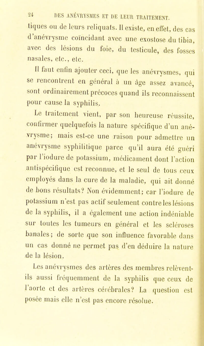 tiques ou de leurs reliquats. Il existe, en effet, des cas d'anévrysme coïncidant avec une exostose du tibia, avec des lésions du foie, du testicule, des fosses nasales, etc., etc. Il faut enfin ajouter ceci, que les anévrysmes, qui se rencontrent en général à un âge assez avancé, sont ordinairement précoces quand ils reconnaissent pour cause la syphilis. Le traitement vient, par son heureuse réussite, confirmer quelquefois la nature spécifique d'un ané- vrysme; mais est-ce une raison pour admettre un anévrysme syphilitique parce qu'il aura été guéri par l'iodure de potassium, médicament dont l'action antispécifique est reconnue, et le seul de tous ceux employés dans la cure de la maladie, qui ait donné de bons résultats? Non évidemment; car l'iodure de potassium n'est pas actif seulement contre les lésions de la syphilis, il a également une action indéniable sur toutes les tumeurs en général et les scléroses banales ; de sorte que son influence favorable dans un cas donné ne permet pas d'en déduire la nature de la lésion. Les anévrysmes des artères des membres relèvent- ils aussi fréquemment de la syphilis que ceux de l'aorte et des artères cérébrales? La question est posée mais elle n'est pas encore résolue.