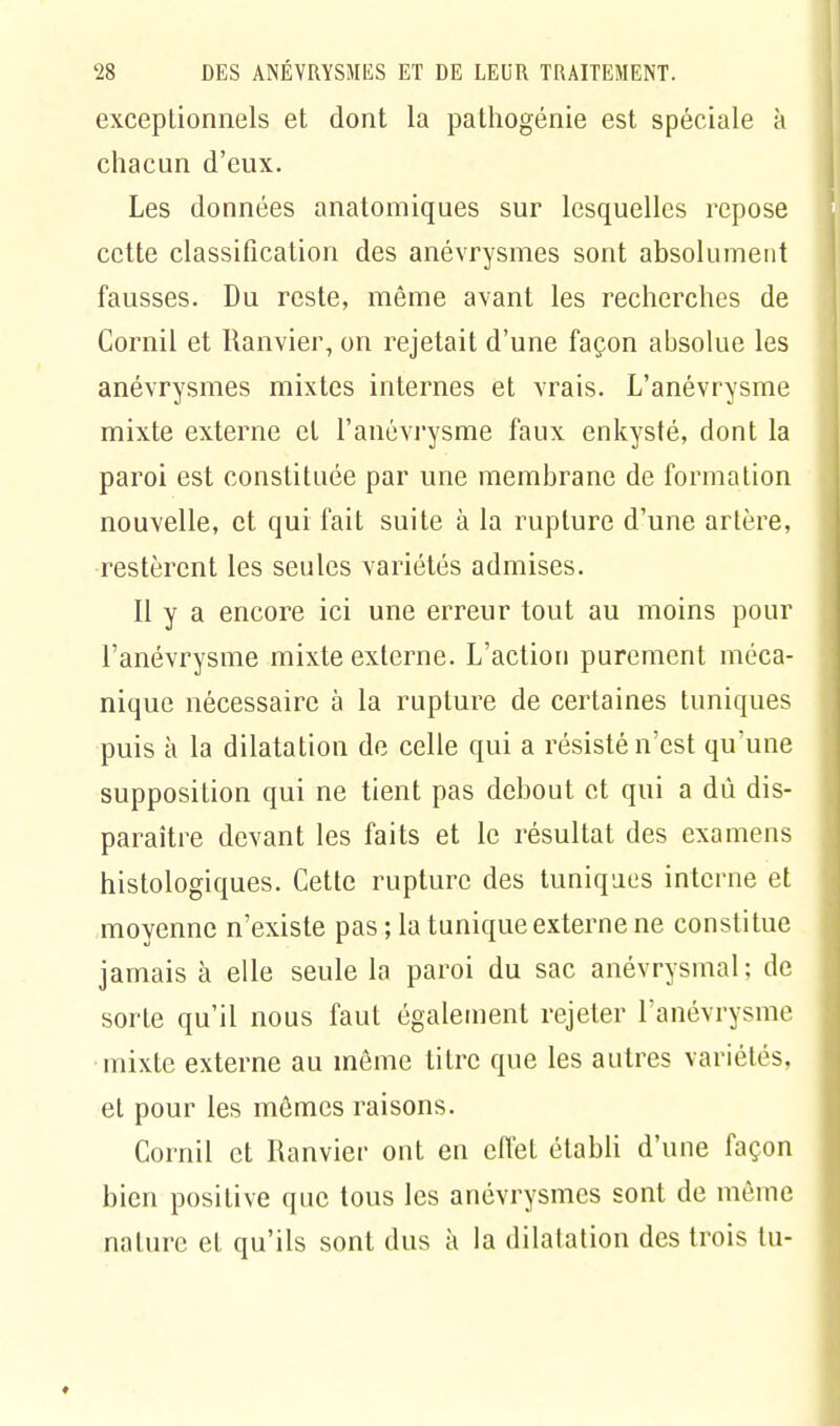 exceptionnels et dont la pathogénie est spéciale à chacun d'eux. Les données anatomiques sur lesquelles repose cette classification des anévrysmes sont absolument fausses. Du reste, même avant les recherches de Cornil et Ranvier, on rejetait d'une façon absolue les anévrysmes mixtes internes et vrais. L'anévrysme mixte externe et l'anévrysme faux enkysté, dont la paroi est constituée par une membrane de formation nouvelle, et qui fait suite à la rupture d'une artère, restèrent les seules variétés admises. Il y a encore ici une erreur tout au moins pour l'anévrysme mixte externe. L'action purement méca- nique nécessaire à la rupture de certaines tuniques puis à la dilatation de celle qui a résisté n'est qu'une supposition qui ne tient pas debout et qui a dû dis- paraître devant les faits et le résultat des examens histologiques. Cette rupture des tuniques interne et moyenne n'existe pas ; la tunique externe ne constitue jamais à elle seule la paroi du sac anévrysmal; de sorte qu'il nous faut également rejeter l'anévrysme mixte externe au môme titre que les autres variétés, et pour les mêmes raisons. Cornil et Ranvier ont en effet établi d'une façon bien positive que tous les anévrysmes sont de même nature et qu'ils sont dus à la dilatation des trois tu-