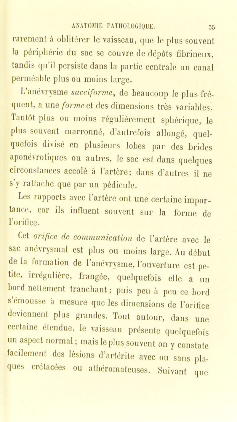 rarement à oblitérer le vaisseau, que le plus souvent la périphérie du sac se couvre de dépôts fibrineux, tandis qu'il persiste dans la partie centrale un canal perméable plus ou moins large. L'anévrysme sacciforme, de beaucoup le plus fré- quent, a une forme et des dimensions très variables. Tantôt plus ou moins régulièrement sphérique, le plus souvent marronne, d'autrefois allongé, quel- quefois divisé en plusieurs lobes par des brides aponévrotiques ou autres, le sac est dans quelques circonstances accolé à l'artère; dans d'autres il ne s'y rattache que par un pédicule. Les rapports avec l'artère ont une certaine impor- tance, car ils influent souvent sur la forme de l'orifice. Cet orifice de communication de l'artère avec le sac anévrysmal est plus ou moins large. Au début de la formation de l'anévrysme, l'ouverture est pe- tite, irrégulière, frangée, quelquefois elle a un bord nettement tranchant ; puis peu à peu ce bord s emousse à mesure que les dimensions de l'orifice deviennent plus grandes. Tout autour, dans une certaine étendue, le vaisseau présente quelquefois un aspect normal ; mais le plus souvent on y constate facilement des lésions d'arlérite avec ou sans pla- ques crétacées ou athéromateuses. Suivant que