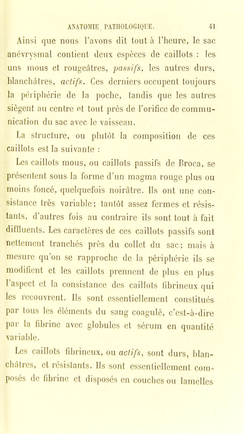 Ainsi que nous l'avons dit tout à l'heure, le sac anévrysmal contient deux espèces de caillots : les uns mous et rougeâtres, passifs, les autres durs, blanchâtres, actifs. Ces derniers occupent toujours la périphérie de la poche, tandis que les autres siègent au centre et tout près de l'orifice de commu- nication du sac avec le vaisseau. La structure, ou plutôt la composition de ces caillots est la suivante : Les caillots mous, ou caillots passifs de Broca, se présentent sous la forme d'un magma rouge plus ou moins foncé, quelquefois noirâtre. Ils ont une con- sistance très variable; tantôt assez fermes et résis- tants, d'autres fois au contraire ils sont tout à fait diffiuents. Les caractères de ces caillots passifs sont nettement tranchés près du collet du sac; mais à mesure qu'on se rapproche de la périphérie ils se modifient et les caillots prennent de plus en plus l'aspect et la consistance des caillots fibrineux qui les recouvrent. Ils sont essentiellement constitués par tous les éléments du sang coagulé, c'est-à-dire par la fibrine avec globules et sérum en quantité variable. Les caillots fibrineux, ou actifs, sont durs, blan- châtres, et résistants. Ils sont essentiellement com- posés de fibrine et disposés en couches ou lamelles