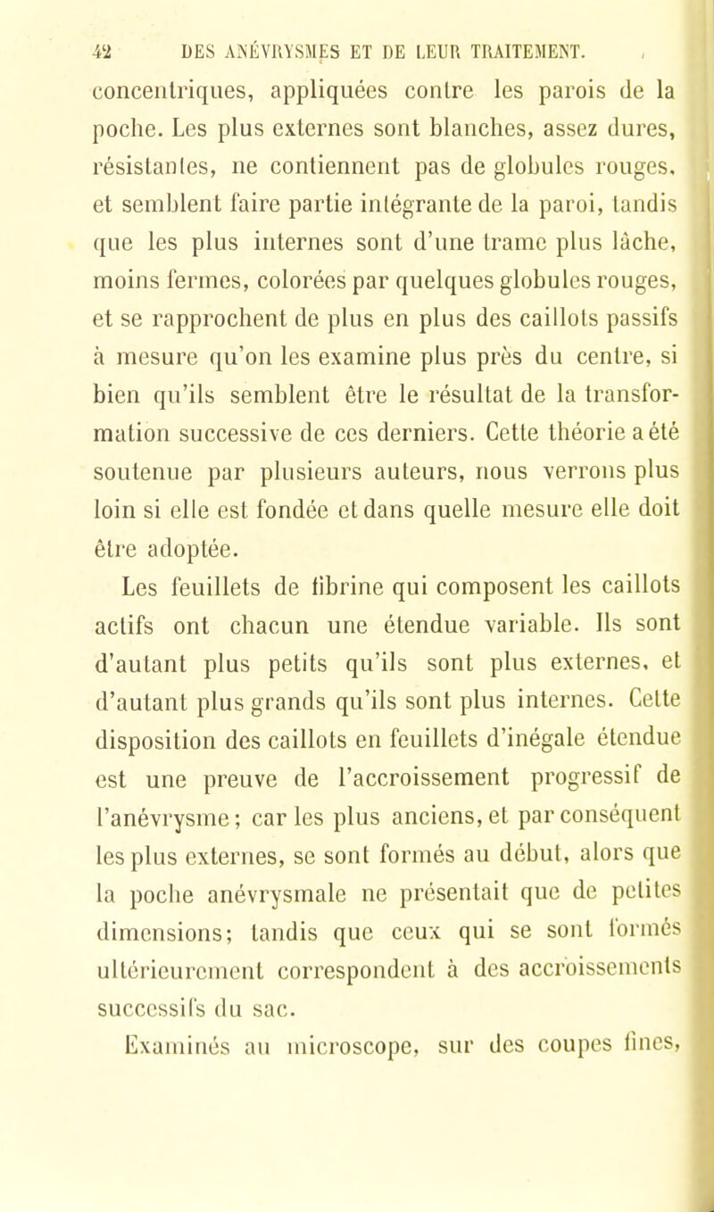 concentriques, appliquées contre les parois de la poche. Les plus externes sont blanches, assez dures, résistantes, ne contiennent pas de globules rouges, et semblent faire partie intégrante de la paroi, tandis que les plus internes sont d'une trame plus lâche, moins fermes, colorées par quelques globules rouges, et se rapprochent de plus en plus des caillots passifs à mesure qu'on les examine plus près du centre, si bien qu'ils semblent être le résultat de la transfor- mation successive de ces derniers. Cette théorie a été soutenue par plusieurs auteurs, nous verrons plus loin si elle est fondée et dans quelle mesure elle doit être adoptée. Les feuillets de fibrine qui composent les caillots actifs ont chacun une étendue variable. Ils sont d'autant plus petits qu'ils sont plus externes, et d'autant plus grands qu'ils sont plus internes. Celte disposition des caillots en feuillets d'inégale étendue est une preuve de l'accroissement progressif de l'anévrysme; caries plus anciens, et par conséquent les plus externes, se sont formés au début, alors que la poche anévrysmale ne présentait que de petites dimensions; tandis que ceux qui se sont formés ultérieurement correspondent à des accroissements successifs du sac. Examinés au microscope, sur des coupes fines,