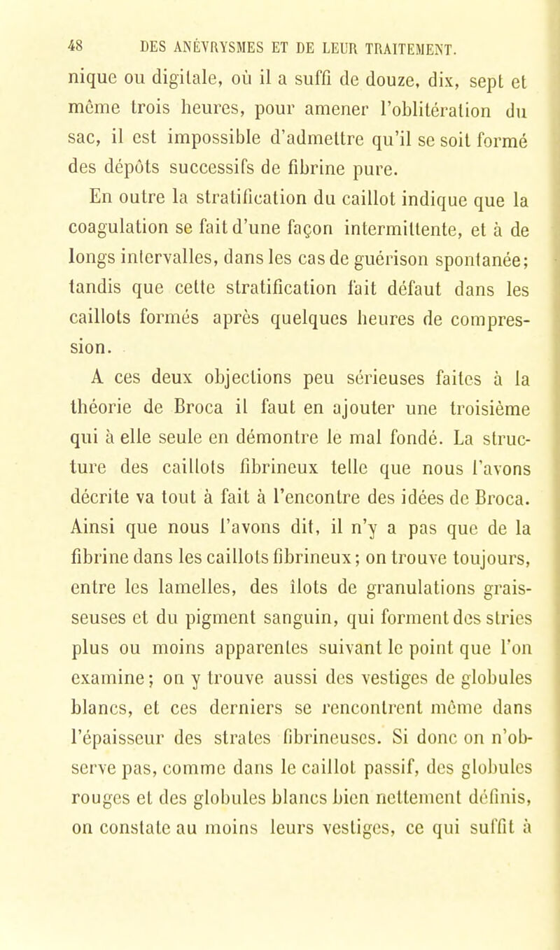 nique ou digitale, où il a suffi de douze, dix, sept et même trois heures, pour amener l'oblitération du sac, il est impossible d'admettre qu'il se soit formé des dépôts successifs de fibrine pure. En outre la stratification du caillot indique que la coagulation se fait d'une façon intermittente, et à de longs intervalles, dans les cas de guérison spontanée; iandis que celte stratification fait défaut dans les caillots formés après quelques heures de compres- sion. A ces deux objections peu sérieuses faites à la théorie de Broca il faut en ajouter une troisième qui à elle seule en démontre le mal fondé. La struc- ture des caillots fibrineux telle que nous l'avons décrite va tout à fait à l'encontre des idées de Broca. Ainsi que nous l'avons dit, il n'y a pas que de la fibrine dans les caillots fibrineux ; on trouve toujours, entre les lamelles, des îlots de granulations grais- seuses et du pigment sanguin, qui forment des stries plus ou moins apparentes suivant le point que l'on examine ; on y trouve aussi des vestiges de globules blancs, et ces derniers se rencontrent môme dans l'épaisseur des strates fibrineuses. Si donc on n'ob- serve pas, comme dans le caillot passif, des globules rouges et des globules blancs bien nettement définis, on constate au moins leurs vestiges, ce qui suffit à