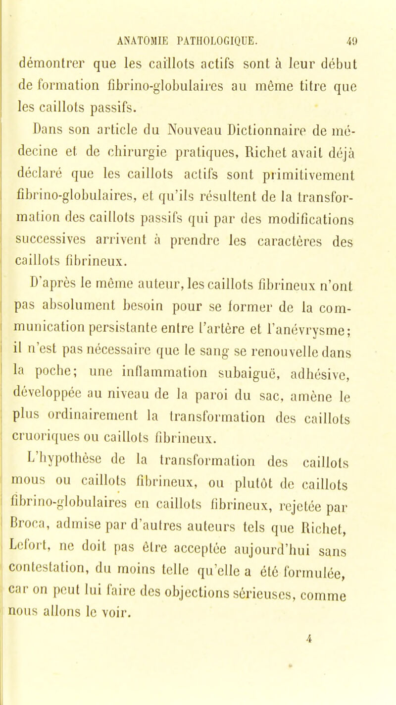 démontrer que les caillots actifs sont à leur début de formation fibrino-globulaires au même titre que les caillots passifs. Dans son article du Nouveau Dictionnaire de mé- decine et de chirurgie pratiques, Richet avait déjà déclaré que les caillots actifs sont primitivement fibrino-globulaires, et qu'ils résultent de la transfor- mation des caillots passifs qui par des modifications successives arrivent à prendre les caractères des caillots fibrineux. D'après le même auteur, les caillots fibrineux n'ont pas absolument besoin pour se lormer de la com- munication persistante entre l'artère et l'anévrysme; il n'est pas nécessaire que le sang se renouvelle dans la poche; une inflammation subaiguë, adhésive, développée au niveau de la paroi du sac, amène le plus ordinairement la transformation des caillots cruoriques ou caillots fibrineux. L'hypothèse de la transformation des caillots mous ou caillots fibrineux, ou plutôt de caillots fibrino-globulaires en caillots fibrineux, rejetée par Broca, admise par d'autres auteurs tels que Richet, Lefort, ne doit pas être acceptée aujourd'hui sans contestation, du moins telle qu'elle a été formulée, car on peut lui faire des objections sérieuses, comme nous allons le voir. 4