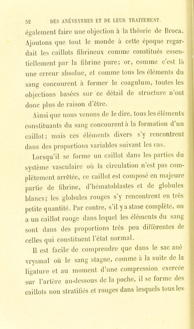 également faire une objection à la théorie de Broca. Ajoutons que tout le monde à cette époque regar- dait les caillots fibrineux comme constitués essen- tiellement par la fibrine pure; or, comme c'est là une erreur absolue, et comme tous les éléments du sang concourent à former le coagulum, toutes les objections basées sur ce détail de structure n'ont donc plus de raison d'être. Ainsi que nous venons de le dire, tous les éléments constituants du sang concourent à la formation d'un caillot; mais ces éléments divers s'y rencontrent dans des proportions variables suivant les cas. Lorsqu'il se forme un caillot dans les parties du système vasculaire où la circulation n'est pas com- plètement arrêtée, ce caillot est composé en majeure partie de fibrine, d'hématoblastes et de globules blancs; les globules rouges s'y rencontrent en très petite quantité. Par contre, s'il y a stase complète, on a un caillot rouge dans lequel les éléments du sang sont dans des proportions très peu différentes de celles qui constituent l'état normal. Il est facile de comprendre que dans le sac ané vrysmal où le sang stagne, comme à la suite de la ligature et au moment d'une compression exercée sur l'artère au-dessous de la poche, il se forme des caillots non stratifiés et rouges dans lesquels tous les