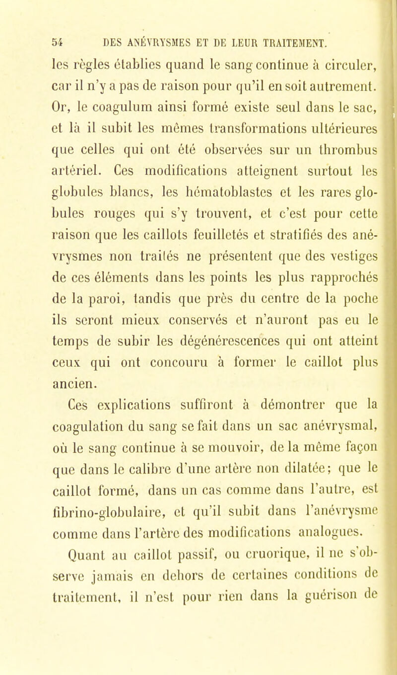 les règles établies quand le sang continue à circuler, car il n'y a pas de raison pour qu'il en soit autrement. Or, le coagulum ainsi formé existe seul dans le sac, et là il subit les mômes transformations ultérieures que celles qui ont été observées sur un thrombus artériel. Ces modifications atteignent surtout les globules blancs, les hématoblastes et les rares glo- bules rouges qui s'y trouvent, et c'est pour cette raison que les caillots feuilletés et stratifiés des ané- vrysmes non traités ne présentent que des vestiges de ces éléments dans les points les plus rapprochés de la paroi, tandis que près du centre de la poche ils seront mieux conservés et n'auront pas eu le temps de subir les dégénérescences qui ont atteint ceux qui ont concouru à former le caillot plus ancien. Ces explications suffiront à démontrer que la coagulation du sang se fait dans un sac anévrysmal, où le sang continue à se mouvoir, de la même façon que dans le calibre d'une artère non dilatée; que le caillot formé, dans un cas comme dans l'autre, est fibrino-globulaire, et qu'il subit dans l'anévrysmc comme dans l'artère des modifications analogues. Quant au caillot passif, ou cruorique, il ne s'ob- serve jamais en dehors de certaines conditions de traitement, il n'est pour rien dans la guérison de