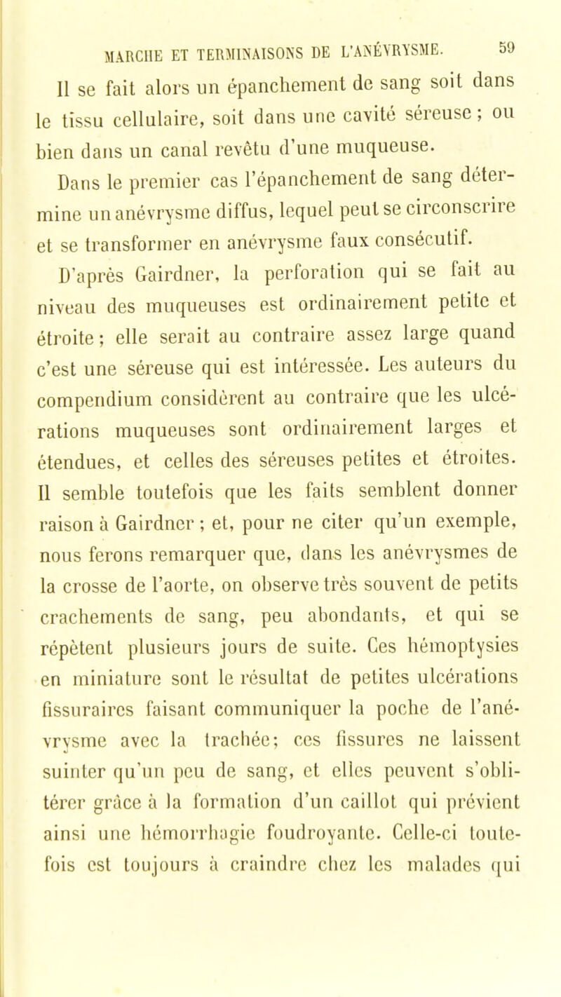 Il se fait alors un épanchement de sang soit dans le tissu cellulaire, soit dans une cavité séreuse; ou bien dans un canal revêtu d'une muqueuse. Dans le premier cas l'épanchement de sang déter- mine unanévrysme diffus, lequel peut se circonscrire et se transformer en anévrysme faux consécutif. D'après Gairdner, la perforation qui se fait au niveau des muqueuses est ordinairement petite et étroite ; elle serait au contraire assez large quand c'est une séreuse qui est intéressée. Les auteurs du compendium considèrent au contraire que les ulcé- rations muqueuses sont ordinairement larges et étendues, et celles des séreuses petites et étroites. Il semble toutefois que les faits semblent donner raison à Gairdner ; et, pour ne citer qu'un exemple, nous ferons remarquer que, dans les anévrysmes de la crosse de l'aorte, on observe très souvent de petits crachements de sang, peu abondants, et qui se répètent plusieurs jours de suite. Ces hémoptysies en miniature sont le résultat de petites ulcérations fissuraires faisant communiquer la poche de l'ané- vrysme avec la trachée; ces fissures ne laissent suinter qu'un peu de sang, et elles peuvent s'obli- térer grâce à la formation d'un caillot qui prévient ainsi une hémorrhagie foudroyante. Celle-ci toute- fois est toujours à craindre chez les malades qui