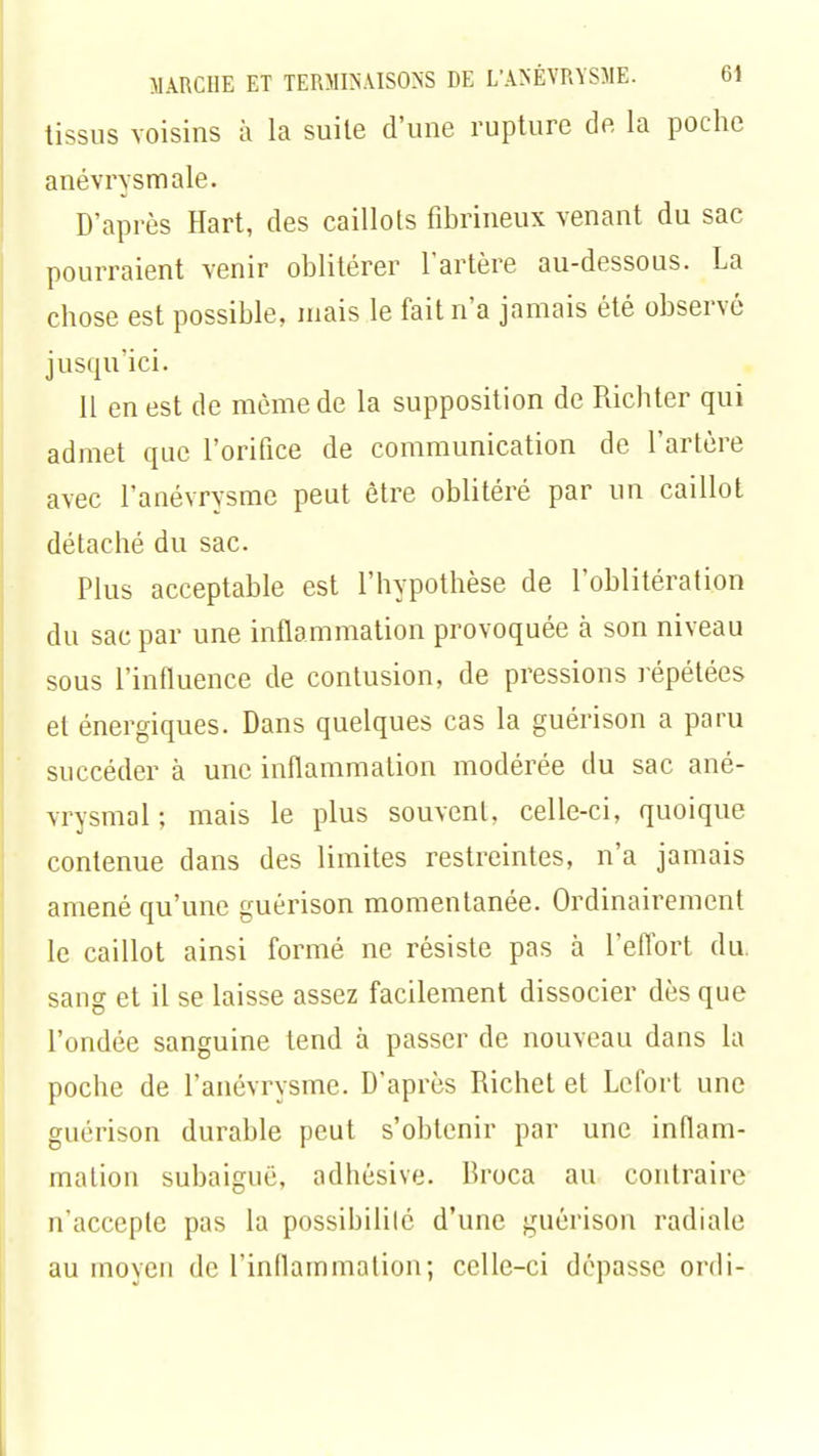 tissus voisins à la suite d'une rupture de la poche anévrysmale. D'après Hart, des caillots fibrineux venant du sac pourraient venir oblitérer l'artère au-dessous. La chose est possible, mais le fait n'a jamais été observé jusqu'ici. 11 en est de même de la supposition de Richter qui admet que l'orifice de communication de l'artère avec l'anévrysmc peut être oblitéré par un caillot détaché du sac. Plus acceptable est l'hypothèse de l'oblitération du sac par une inflammation provoquée à son niveau sous l'influence de contusion, de pressions répétées et énergiques. Dans quelques cas la guérison a paru succéder à une inflammation modérée du sac ané- vrysmal ; mais le plus souvent, celle-ci, quoique contenue dans des limites restreintes, n'a jamais amené qu'une guérison momentanée. Ordinairement le caillot ainsi formé ne résiste pas à L'effort du sang et il se laisse assez facilement dissocier dès que l'ondée sanguine tend à passer de nouveau dans la poche de l'anévrysme. D'après Richet et Lefort une guérison durable peut s'obtenir par une inflam- mation subaiguë, adhésive. Broca au contraire n'accepte pas la possibilité d'une guérison radiale au moyen de l'inflammation; celle-ci dépasse ordi-