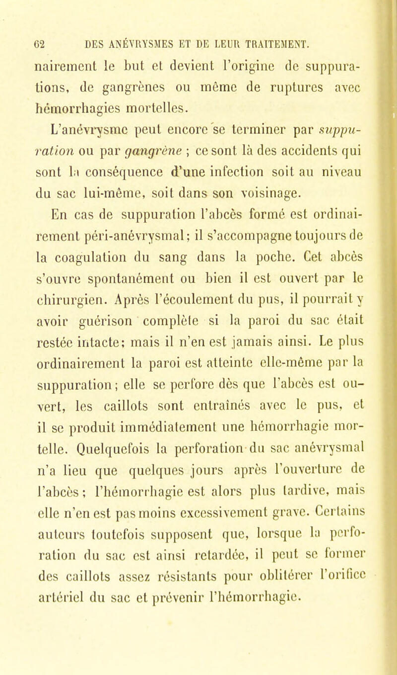 nairement le but et devient l'origine de suppura- tions, de gangrènes ou même de ruptures avec hémorrhagies mortelles. L'anévrysmc peut encore se terminer par suppu- ration ou par gangrène ; ce sont là des accidents qui sont lu conséquence d'une infection soit au niveau du sac lui-même, soit dans son voisinage. En cas de suppuration l'abcès formé est ordinai- rement péri-anévrysmal; il s'accompagne toujours de la coagulation du sang dans la poche. Cet abcès s'ouvre spontanément ou bien il est ouvert par le chirurgien. Après l'écoulement du pus, il pourrait y avoir guérison complète si la paroi du sac était restée intacte; mais il n'en est jamais ainsi. Le plus ordinairement la paroi est atteinte elle-même par la suppuration; elle se perfore dès que l'abcès est ou- vert, les caillots sont entraînés avec le pus, et il se produit immédiatement une hémorrhagie mor- telle. Quelquefois la perforation du sac anévrysmal n'a lieu que quelques jours après l'ouverture de l'abcès ; l'hémorrhagie est alors plus tardive, mais elle n'en est pas moins excessivement grave. Certains auteurs toutefois supposent que, lorsque la perfo- ration du sac est ainsi retardée, il peut se former des caillots assez résistants pour oblitérer l'orifice artériel du sac et prévenir l'hémorrhagie.