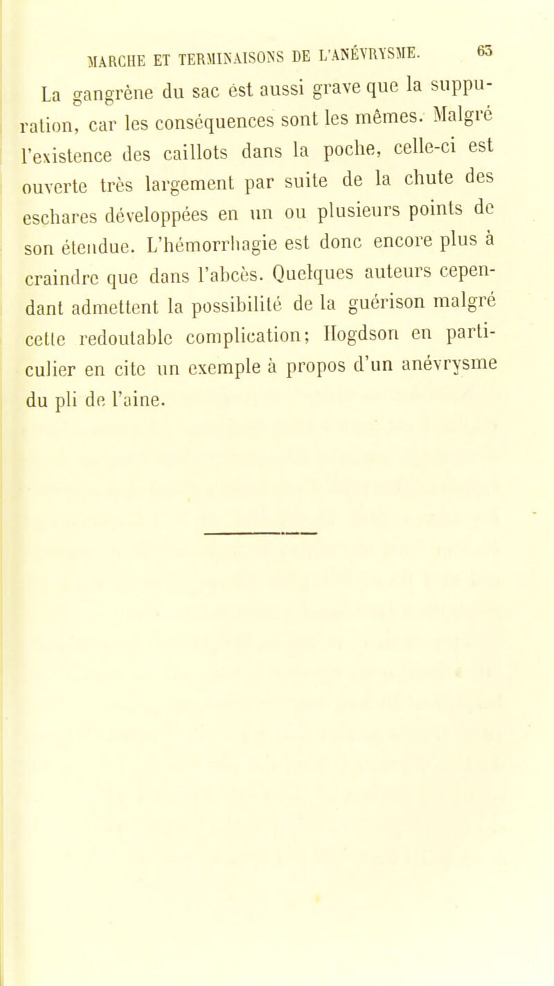 La gangrène du sac est aussi grave que la suppu- ration, car les conséquences sont les mêmes. Malgré l'existence des caillots dans la poche, celle-ci est ouverte très largement par suite de la chute des eschares développées en un ou plusieurs points de son étendue. L'hémorrhagie est donc encore plus à craindre que dans l'abcès. Quelques auteurs cepen- dant admettent la possibilité de la guérison malgré cette redoutable complication; Ilogdson en parti- culier en cite un exemple à propos d'un anévrysme du pli de l'aine.