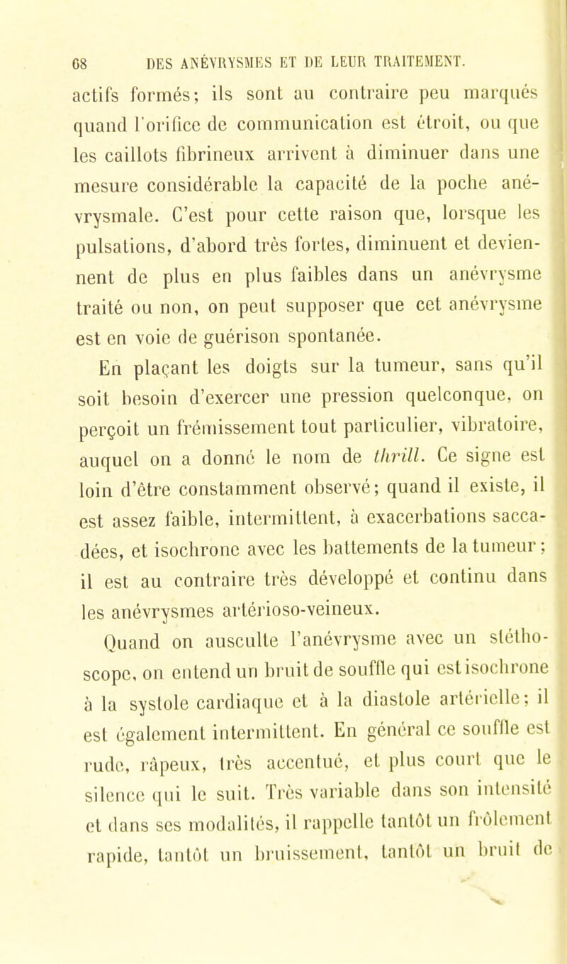 actifs formés; ils sont au contraire peu marqués quand l'orifice de communication est étroit, ou que les caillots fibrineux arrivent à diminuer dans une mesure considérable la capacité de la poche ané- vrysmale. C'est pour cette raison que, lorsque les pulsations, d'abord très fortes, diminuent et devien- nent de plus en plus faibles dans un anévrysme traité ou non, on peut supposer que cet anévrysme est en voie de guérison spontanée. En plaçant les doigts sur la tumeur, sans qu'il soit besoin d'exercer une pression quelconque, on perçoit un frémissement tout particulier, vibratoire, auquel on a donné le nom de thrill. Ce signe est loin d'être constamment observé; quand il existe, il est assez faible, intermittent, à exacerbations sacca- dées, et isochrone avec les battements de la tumeur ; il est au contraire très développé et continu dans les anévrysmes arlérioso-veineux. Quand on ausculte l'anévrysme avec un stétho- scope, on entend un bruit de souffle qui est isochrone à la syslole cardiaque et à la diastole artérielle; il est également intermittent. En général ce souffle est rude, râpeux, très accentué, et plus court que le silence qui le suit. Très variable dans son intensité et dans ses modalités, il rappelle tantôt un frôlement rapide, tantôt un bruissement, tantôt un bruit de
