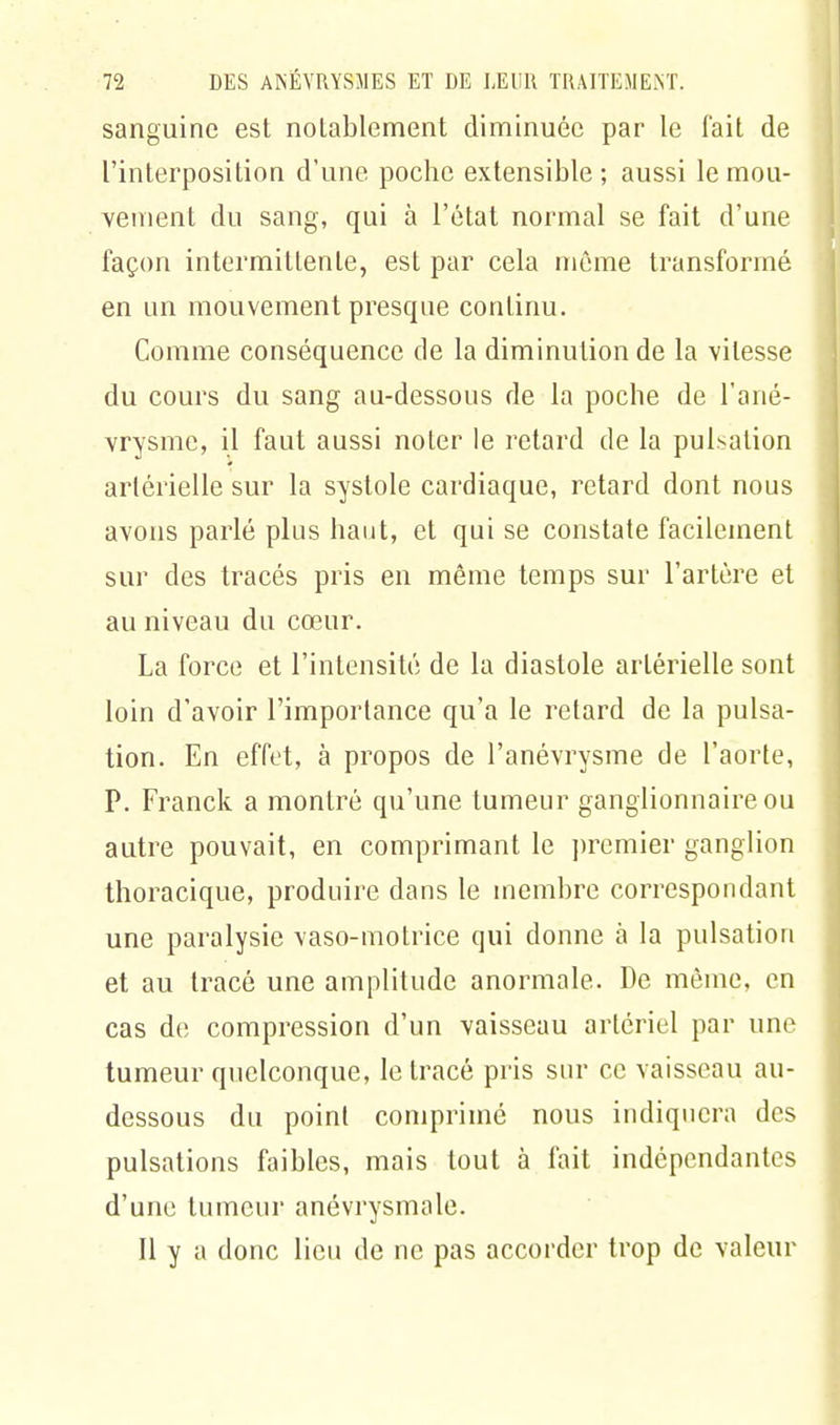 sanguine est notablement diminuée par le l'ait de l'interposition d'une poche extensible ; aussi le mou- vement du sang, qui à l'état normal se fait d'une façon intermittente, est par cela même transformé en un mouvement présente continu. Comme conséquence de la diminution de la vitesse du cours du sang au-dessous de la poche de l'ané- vrysme, il faut aussi noter le retard de la pulsation artérielle sur la systole cardiaque, retard dont nous avons parlé plus haut, et qui se constate facilement sur des tracés pris en même temps sur l'artère et au niveau du cœur. La force et l'intensité de la diastole artérielle sont loin d'avoir l'importance qu'a le retard de la pulsa- tion. En effet, à propos de l'anévrysme de l'aorte, P. Franck a montré qu'une tumeur ganglionnaire ou autre pouvait, en comprimant le premier ganglion thoracique, produire dans le membre correspondant une paralysie vaso-motrice qui donne à la pulsation et au tracé une amplitude anormale. De même, en cas de compression d'un vaisseau artériel par une tumeur quelconque, le tracé pris sur ce vaisseau au- dessous du point comprimé nous indiquera des pulsations faibles, mais tout à fait indépendantes d'une tumeur anévrysmale. Il y a donc lieu de ne pas accorder trop de valeur