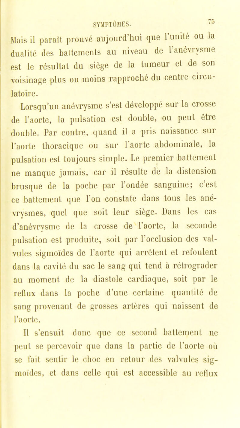 Mais il parait prouvé aujourd'hui que l'unité ou la dualité des baltements au niveau de l'anévrysme est le résultat du siège de la tumeur et de son voisinage plus ou moins rapproché du centre circu- latoire. Lorsqu'un anévrysme s'est développé sur La crosse de l'aorte, la pulsation est double, ou peut être double. Par contre, quand il a pris naissance sur l'aorte thoracique ou sur l'aorte abdominale, la pulsation est toujours simple. Le premier battement ne manque jamais, car il résulte de la distension brusque de la poche par l'ondée sanguine; c'est ce battement que l'on constate dans tous les ané- vrysmes, quel que soit leur siège. Dans les cas d'anévrysme de la crosse de l'aorte, la seconde pulsation est produite, soit par l'occlusion des val- vules sigmoïdes de l'aorte qui arrêtent et refoulent dans la cavité du sac le sang qui tend à rétrograder au moment de la diastole cardiaque, soit par le reflux dans la poche d'une certaine quantité de sang provenant de grosses artères qui naissent de l'aorte. Il s'ensuit donc que ce second battement ne peut se percevoir que dans la partie de l'aorte où se fait sentir le choc en retour des valvules sig- moïdes, et dans celle qui est accessible au reflux