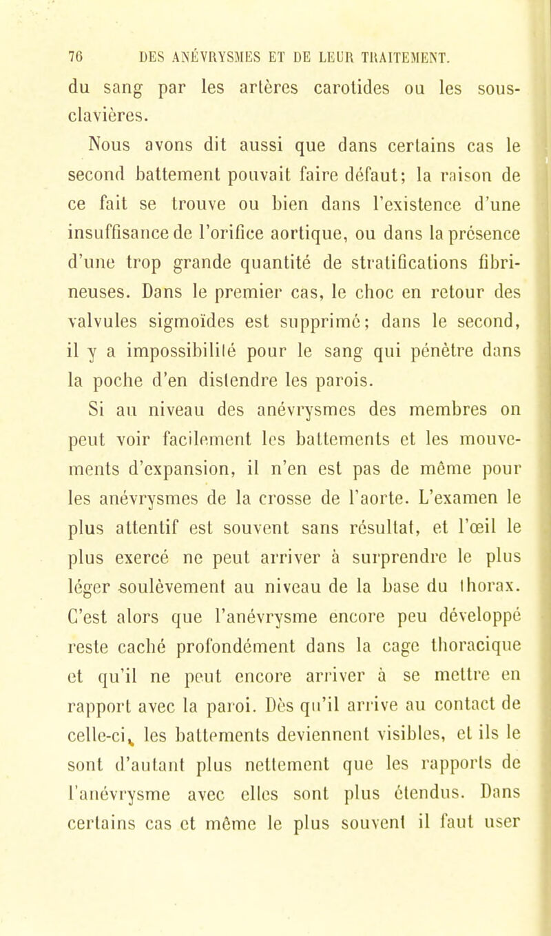 du sang par les artères carotides ou les sous- clavières. Nous avons dit aussi que dans certains cas le second battement pouvait faire défaut; la raison de ce fait se trouve ou bien dans l'existence d'une insuffisance de l'orifice aortique, ou dans la présence d'une trop grande quantité de stratifications fibri- neuses. Dans le premier cas, le choc en retour des valvules sigmoïdes est supprimé; dans le second, il y a impossibilité pour le sang qui pénètre dans la poche d'en distendre les parois. Si au niveau des anévrysmes des membres on peut voir facilement les battements et les mouve- ments d'expansion, il n'en est pas de même pour les anévrysmes de la crosse de l'aorte. L'examen le plus attentif est souvent sans résultat, et l'œil le plus exercé ne peut arriver à surprendre le plus léger soulèvement au niveau de la base du thorax. C'est alors que l'anévrysme encore peu développé reste caché profondément dans la cage thoracique et qu'il ne peut encore arriver à se mettre en rapport avec la paroi. Dès qu'il arrive au contact de celle-cis les battements deviennent visibles, et ils le sont d'autant plus nettement que les rapports de l'anévrysme avec elles sont plus étendus. Dans certains cas et môme le plus souvent il faut user