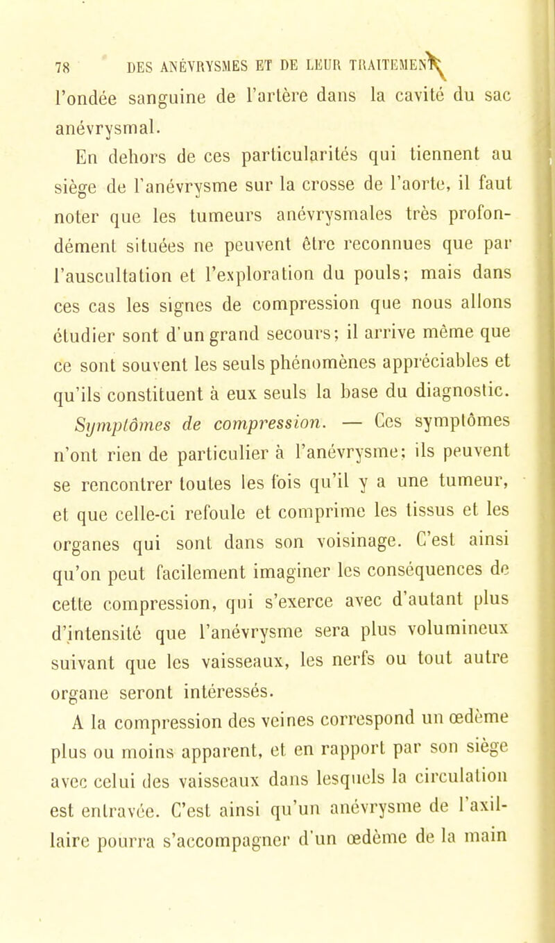 l'ondée sanguine de Tarière dans la cavité du sac anévrysmal. En dehors de ces particularités qui tiennent au siège de Fanévrysme sur la crosse de l'aorte, il faut noter que les tumeurs anévrysmales très profon- dément situées ne peuvent être reconnues que par l'auscultation et l'exploration du pouls; mais dans ces cas les signes de compression que nous allons étudier sont d'un grand secours; il arrive même que ce sont souvent les seuls phénomènes appréciables et qu'ils constituent à eux seuls la base du diagnostic. Symptômes de compression. — Ces symptômes n'ont rien de particulier à l'anévrysme; ils peuvent se rencontrer toutes les fois qu'il y a une tumeur, et que celle-ci refoule et comprime les tissus et les organes qui sont dans son voisinage. C'est ainsi qu'on peut facilement imaginer les conséquences de cette compression, qui s'exerce avec d'autant plus d'intensité que l'anévrysme sera plus volumineux suivant que les vaisseaux, les nerfs ou tout autre organe seront intéressés. A la compression des veines correspond un œdème plus ou moins apparent, et en rapport par son siège avec celui des vaisseaux dans lesquels la circulation est entravée. C'est ainsi qu'un anévrysme de l'axil- laire pourra s'accompagner d'un œdème de la main