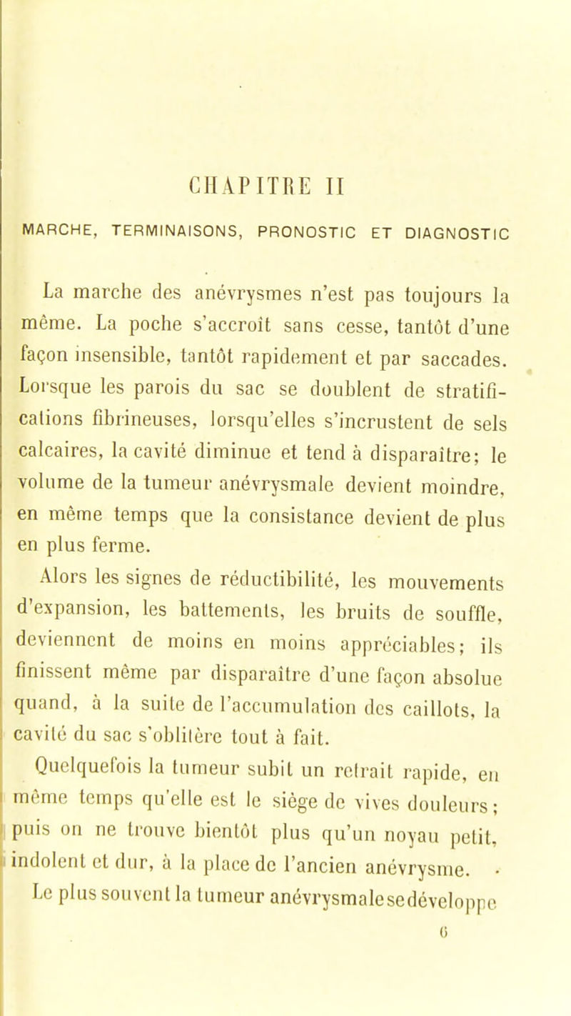 MARCHE, TERMINAISONS, PRONOSTIC ET DIAGNOSTIC La marche des anévrysmes n'est pas toujours la même. La poche s'accroît sans cesse, tantôt d'une façon insensible, tantôt rapidement et par saccades. Lorsque les parois du sac se doublent de stratifi- cations fibrineuses, lorsqu'elles s'incrustent de sels calcaires, la cavité diminue et tend à disparaître; le volume de la tumeur anévrysmale devient moindre, en même temps que la consistance devient de plus en plus ferme. Alors les signes de réductibilité, les mouvements d'expansion, les battements, les bruits de souffle, deviennent de moins en moins appréciables; ils finissent même par disparaître d'une façon absolue quand, à la suite de l'accumulation des caillots, la cavité du sac s'oblitère tout à fait. Quelquefois la tumeur subit un reirait rapide, en même temps quelle est le siège de vives douleurs; puis on ne trouve bientôt plus qu'un noyau petit, indolent et dur, à la place de l'ancien anévrysme. • Le plus souvent la tumeur anévrysmalesedéveloppe o