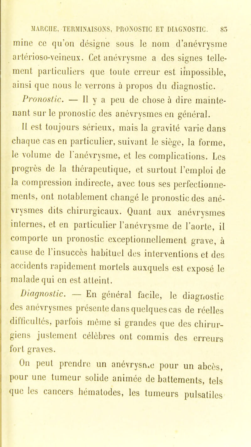 mine ce qu'on désigne sous le nom d'anévrysme artérioso-veineux. Cet anévrysme a des signes telle- ment particuliers que toute erreur est impossible, ainsi que nous le verrons à propos du diagnostic. Pronostic. — H y a peu de chose à dire mainte- nant sur le pronostic des anévrysmes en général. Il est toujours sérieux, mais la gravité varie dans chaque cas en particulier, suivant le siège, la forme, le volume de l'anévrysme, et les complications. Les progrès de la thérapeutique, et surtout l'emploi de la compression indirecte, avec tous ses perfectionne- ments, ont notablement changé le pronostic des ané- vrysmes dits chirurgicaux. Quant aux anévrysmes inlernes, et en particulier l'anévrysme de l'aorte, il comporte un pronostic exceptionnellement grave, à cause de l'insuccès habituel des interventions et des accidents rapidement mortels auxquels est exposé le malade qui en est atteint. Diagnostic. — En général facile, le diagnostic des anévrysmes présente dans quelques cas de réelles difficultés, parfois même si grandes que des chirur- giens justement célèbres ont commis des erreurs fort graves. On peut prendre un anévrysn.e pour un abcès, pour une tumeur solide animée de battements, tels que les cancers hématodes, les tumeurs pulsaliles