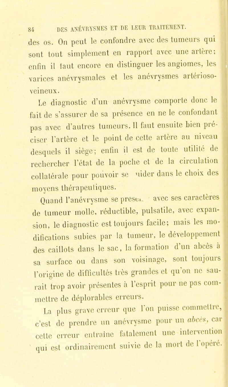 des os. On peut le confondre avec des tumeurs qui sont tout simplement en rapport avec une artère; enfin il taut encore en distinguer les angiomes, les varices anévrysmales et les anévrysmes artérioso- veineux. Le diagnostic d'un anévrysme comporte donc le fait de s'assurer de sa présence en ne le confondant pas avec d'autres tumeurs. 11 faut ensuite bien pré- ciser l'artère et le point de cette artère au niveau desquels il siège; enfin il est de toute utilité de rechercher l'état de la poche et de la circulation collatérale pour pouvoir se uider dans le choix des moyens thérapeutiques. Quand l'anévrysme se presti. avec ses caractères de tumeur molle, réductible, pulsatile, avec expan- sion, le diagnostic est toujours facile; mais les mo- difications subies par la tumeur, le développement des caillots dans le sac, la formation d'un abcès à sa surface ou dans son voisinage, sont toujours l'origine de difficultés très grandes et qu'on ne sau- rait trop avoir présentes à l'esprit pour ne pas com- mettre de déplorables erreurs. La plus grave erreur que Ton puisse commettre, c'est de prendre un anévrysme pour un abcès, car celte erreur entraîne fatalement une intervention qui est ordinairement suivie de la mort de l'opéré.