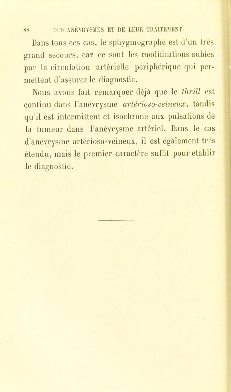 Dans tous ces cas, le sphygmographe est d'un 1res grand secours, car ce sont les modifications subies par la circulation artérielle périphérique qui per- mettent d'assurer le diagnostic. Nous avons fait remarquer déjà que le Ihrill est continu dans l'anévrysme artérioso-veineux, tandis qu'il est intermittent et isochrone aux pulsations de la tumeur dans l'anévrysme artériel. Dans le cas d'anévrysme artérioso-veineux, il est également très étendu, mais le premier caractère suffit pour établir le diagnostic.