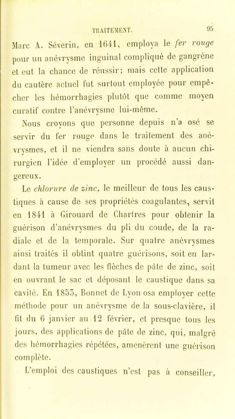 Marc A. Séverin, en 1641, employa le fer rouge pour un anévrysme inguinal compliqué de gangrène el eut la chance de réussir; mais cette application du cautère actuel fut surtout employée pour empê- cher les hémorrhagies plutôt que comme moyen curatif contre l'anévrysmc lui-même. Nous croyons que personne depuis n'a osé se servir du fer rouge dans le traitement des ané- vrysmes, et il ne viendra sans doute à aucun chi- rurgien l'idée d'employer un procédé aussi dan- gereux. Le chlorure de zinc, le meilleur de tous les caus- tiques à cause de ses propriétés coagulantes, servit en 1841 à Girouard de Chartres pour obtenir la guérison d'anévrysmes du pli du coude, de la ra- diale et de la temporale. Sur quatre anévrysmes ainsi traités il obtint quatre guéiïsons, soit en lar- dant la tumeur avec les flèches de pâte de zinc, soit en ouvrant le sac et déposant le caustique dans sa cavilé. En 1855, Bonnet de Lyon osa employer cette métliode pour un anévrysme de la sous-clavière, il fit du 6 janvier au 12 février, et presque tous les jours, des applications de pâte de zinc, qui, malgré des hémorrhagies répétées, amenèrent une guérison complète. L'emploi des caustiques n'est pas à conseiller,