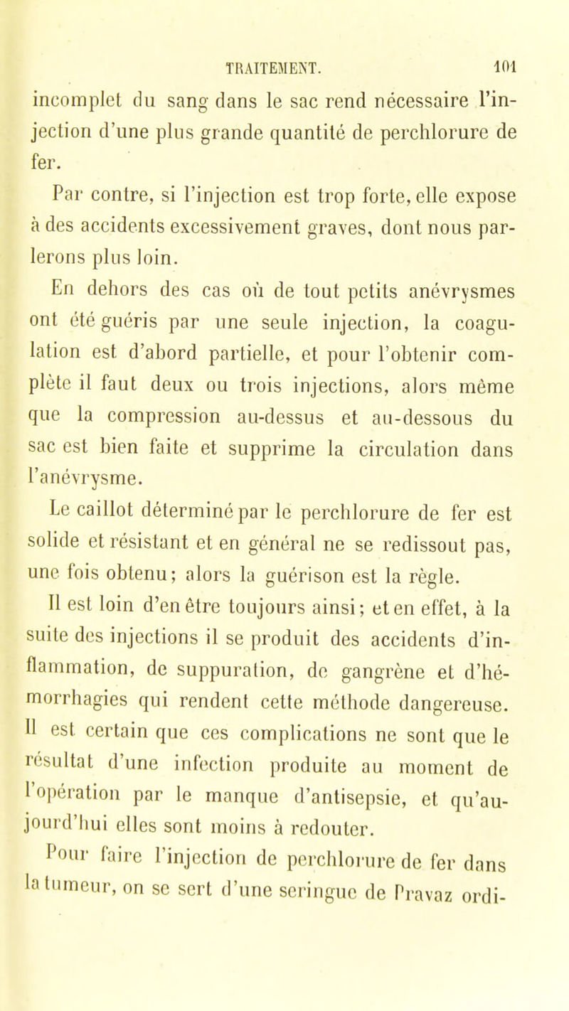 incomplet du sang dans le sac rend nécessaire l'in- jection d'une plus grande quantité de perchlorure de fer. Par contre, si l'injection est trop forte, elle expose à des accidents excessivement graves, dont nous par- lerons plus loin. En dehors des cas où de tout petits anévrysmes ont été guéris par une seule injection, la coagu- lation est d'abord partielle, et pour l'obtenir com- plète il faut deux ou trois injections, alors même que la compression au-dessus et au-dessous du sac est bien faite et supprime la circulation dans l'anévrysme. Le caillot déterminé par le perchlorure de fer est solide et résistant et en général ne se redissout pas, une fois obtenu; alors la guérison est la règle. Il est loin d'en être toujours ainsi; et en effet, à la suite des injections il se produit des accidents d'in- flammation, de suppuration, de gangrène et d'hé- morrhagies qui rendent cette méthode dangereuse. 11 est certain que ces complications ne sont que le résultat d'une infection produite au moment de l'opération par le manque d'antisepsie, et qu'au- jourd'hui elles sont moins à redouter. Pour faire l'injection de perchlorure de fer dans la tumeur, on se sert d'une seringue de Pravaz ordi-