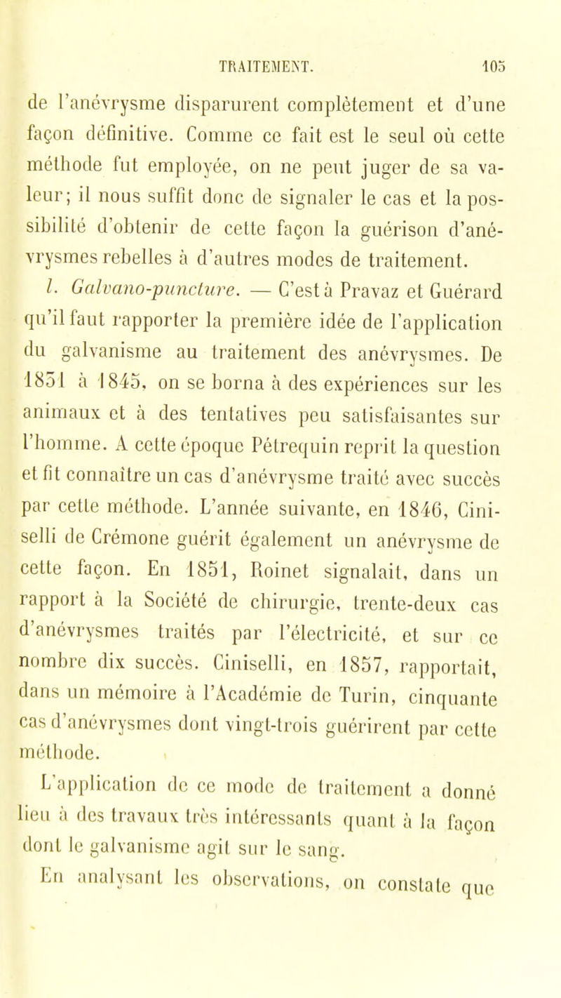 de l'anévrysme disparurent complètement et d'une façon définitive. Comme ce fait est le seul où cette méthode fut employée, on ne peut juger de sa va- leur; il nous suffit donc de signaler le cas et la pos- sibilité d'obtenir de cette façon la guérison d'ané- vrysmes rebelles à d'autres modes de traitement. /. Galvano-puncture. — C'est à Pravaz et Guérard qu'il faut rapporter la première idée de l'application du galvanisme au traitement des anévrysmes. De 1851 à 1845, on se borna à des expériences sur les animaux et à des tentatives peu satisfaisantes sur l'homme. A cette époque Pétrequin reprit la question et fit connaître un cas d'anévrysme traité avec succès par cette méthode. L'année suivante, en 1846, Cini- selli de Crémone guérit également un anévrysme de cette façon. En 1851, Roinet signalait, dans un rapport à la Société de chirurgie, trente-deux cas d'anévrysmes traités par l'électricité, et sur ce nombre dix succès. Ciniselli, en 1857, rapportait, clans un mémoire à l'Académie de Turin, cinquante cas d'anévrysmes dont vingt-trois guérirent par cette méthode. L'application de ce mode de traitement a donné lieu à des travaux très intéressants quant à la façon dont le galvanisme agit sur le sang. En analysant les observations, on constate nue