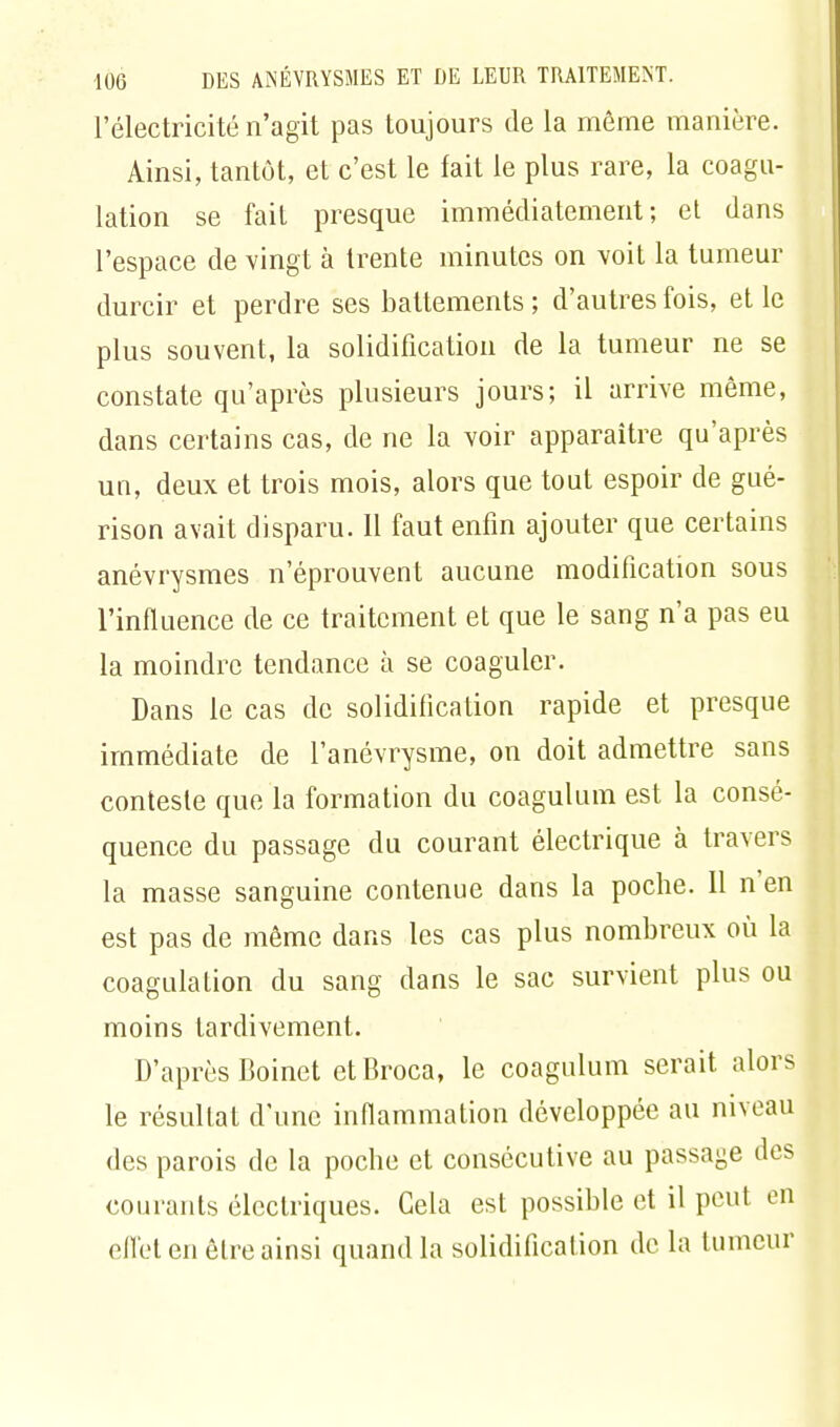 l'électricité n'agit pas toujours de la même manière. Ainsi, tantôt, et c'est le fait le plus rare, la coagu- lation se fait presque immédiatement; et dans l'espace de vingt à trente minutes on voit la tumeur durcir et perdre ses battements; d'autres fois, et le plus souvent, la solidification de la tumeur ne se constate qu'après plusieurs jours; il arrive même, dans certains cas, de ne la voir apparaître qu'après un, deux et trois mois, alors que tout espoir de gué- rison avait disparu. 11 faut enfin ajouter que certains anévrysmes n'éprouvent aucune modification sous l'influence de ce traitement et que le sang n'a pas eu la moindre tendance à se coaguler. Dans le cas de solidification rapide et presque immédiate de l'anévrysme, on doit admettre sans conteste que la formation du coagulum est la consé- quence du passage du courant électrique à travers la masse sanguine contenue dans la poche. 11 n'en est pas de même dans les cas plus nombreux où la coagulation du sang dans le sac survient plus ou moins tardivement. D'après Boinet etBroca, le coagulum serait alors le résultat d'une inflammation développée au niveau des parois de la poche et consécutive au passage des courants électriques. Gela est possible et il peut en effet en être ainsi quand la solidification de la tumeur
