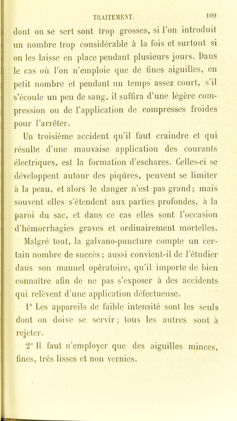 I dont on se sert sont trop grosses, si l'on introduit I un nombre trop considérable à la fois et surtout si I on les laisse en place pendant plusieurs jours. Dans H le cas où l'on n'emploie que de fines aiguilles, en I petit nombre et pendant un temps assez court, s'il s'écoule un peu de sang, il suffira d'une légère com- pression ou de l'application de compresses froides pour l'arrêter. Un troisième accident qu'il faut craindre et qui résulte d'une mauvaise application des courants I électriques, est la formation d'eschares. Celles-ci se développent autour des piqûres, peuvent se limiter à la peau, et alors le danger n'est pas grand; mais souvent elles s'étendent aux parties profondes, à la paroi du sac, et dans ce cas elles sont l'occasion d'hémorrhagies graves et ordinairement mortelles. Malgré tout, la galvano-punclure compte un cer- tain nombre de succès ; aussi convient-il de l'étudier dans son manuel opératoire, qu'il importe de bien connaître afin de ne pas s'exposer à des accidents qui relèvent d'une application défectueuse. 1° Les appareils de faible intensité sont les seuls dont on doive se servir ; tous les autres sont à rejeter. 2 Il faut n'employer que des aiguilles minces, fines, très lisses et non vernies.