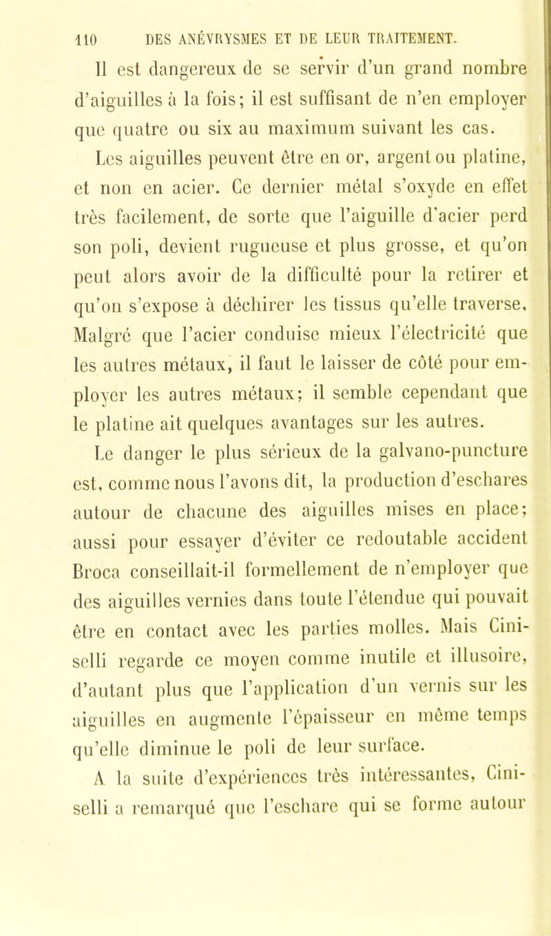 Il est dangereux de se servir d'un grand nombre d'aiguilles à la fois; il est suffisant de n'en employer que quatre ou six au maximum suivant les cas. Les aiguilles peuvent être en or, argent ou platine, et non en acier. Ce dernier métal s'oxyde en effet très facilement, de sorte que l'aiguille d'acier perd son poli, devient rugueuse et plus grosse, et qu'on peut alors avoir de la difficulté pour la retirer et qu'on s'expose à déchirer les tissus qu'elle traverse. Malgré que l'acier conduise mieux, l'électricité que les autres métaux, il faut le laisser de côté pour em- ployer les autres métaux; il semble cependant que le platine ait quelques avantages sur les autres. Le danger le plus sérieux de la galvano-puncture est, comme nous l'avons dit, la production d'eschares autour de chacune des aiguilles mises en place; aussi pour essayer d'éviter ce redoutable accident Broca conseillait-il formellement de n'employer que des aiguilles vernies dans toute l'étendue qui pouvait être en contact avec les parties molles. Mais Cini- selli regarde ce moyen comme inutile et illusoire, d'autant plus que l'application d'un vernis sur les aiguilles en augmente l'épaisseur en même temps qu'elle diminue le poli de leur surface. A la suite d'expériences très intéressantes, Cini- selli a remarqué que l'eschare qui se forme autour