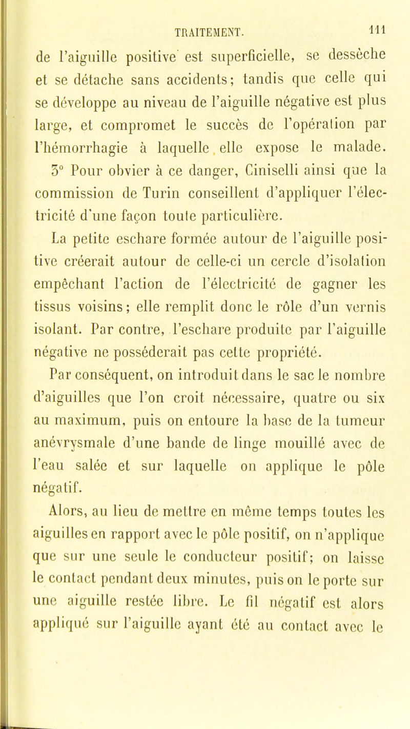 de l'aiguille positive est superficielle, se dessèche et se détache sans accidents; tandis que celle qui se développe au niveau de l'aiguille négative est plus large, et compromet le succès de l'opération par l'hémorrhagie à laquelle elle expose le malade. 5° Pour obvier à ce danger, Ciniselli ainsi que la commission de Turin conseillent d'appliquer l'élec- tricité d'une façon toute particulière. La petite eschare formée autour de l'aiguille posi- tive créerait autour de celle-ci un cercle d'isolation empêchant l'action de l'électricité de gagner les tissus voisins ; elle remplit donc le rôle d'un vernis isolant. Par contre, l'eschare produite par l'aiguille négative ne posséderait pas cette propriété. Par conséquent, on introduit dans le sac le nombre d'aiguilles que l'on croit nécessaire, quatre ou six au maximum, puis on entoure la base de la tumeur anévrysmale d'une bande de linge mouillé avec de l'eau salée et sur laquelle on applique le pôle négatif. Alors, au lieu de mettre en même temps toutes les aiguilles en rapport avec le pôle positif, on n'applique que sur une seule le conducteur positif; on laisse le contact pendant deux minutes, puis on le porte sur une aiguille restée libre. Le fil négatif est alors appliqué sur l'aiguille ayant été au contact avec le