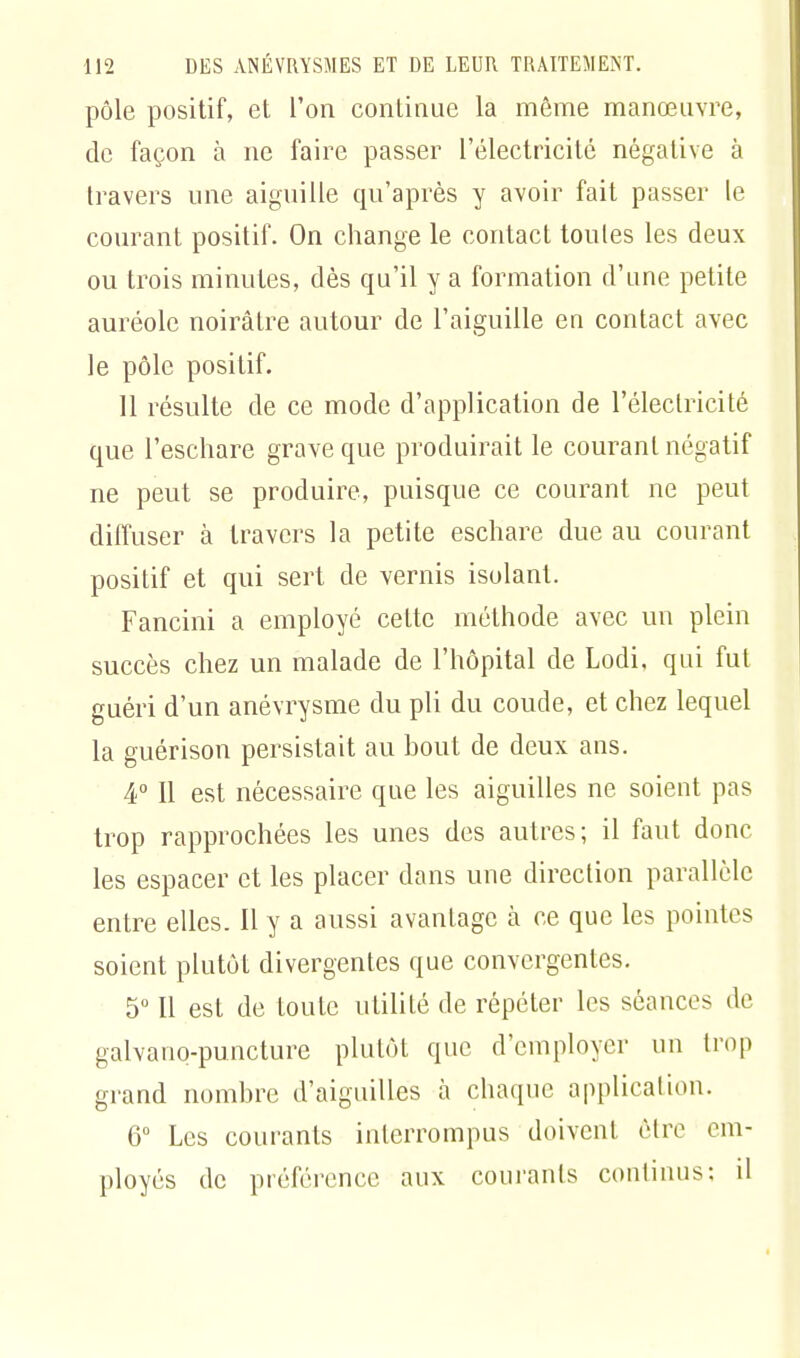 pôle positif, et l'on continue la même manœuvre, de façon à ne faire passer l'électricité négative à travers une aiguille qu'après y avoir fait passer le courant positif. On change le contact toutes les deux ou trois minutes, dès qu'il y a formation d'une petite auréole noirâtre autour de l'aiguille en contact avec le pôle positif. 11 résulte de ce mode d'application de l'électricité que l'eschare grave que produirait le courant négatif ne peut se produire, puisque ce courant ne peut diffuser à travers la petite eschare due au courant positif et qui sert de vernis isolant. Fancini a employé cette méthode avec un plein succès chez un malade de l'hôpital de Lodi, qui fut guéri d'un anévrysme du pli du coude, et chez lequel la guérison persistait au bout de deux ans. 4° Il est nécessaire que les aiguilles ne soient pas trop rapprochées les unes des autres; il faut donc les espacer et les placer dans une direction parallèle entre elles. Il y a aussi avantage à ce que les pointes soient plutôt divergentes que convergentes. 5° Il est de toute utilité de répéter les séances de galvanq-puncture plutôt que d'employer un trop grand nombre d'aiguilles h chaque application. 6° Les courants interrompus doivent être em- ployés de préférence aux courants continus: il