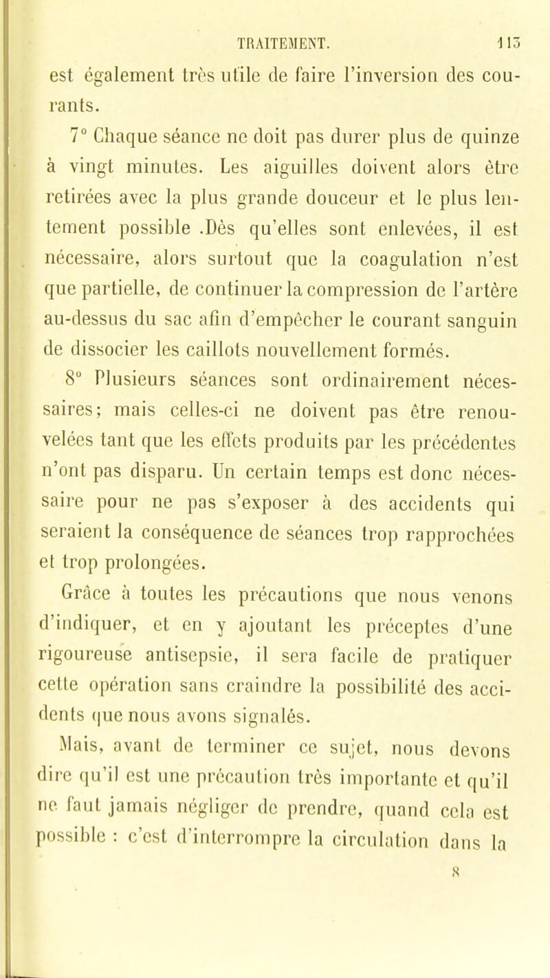 est également très utile de faire l'inversion des cou- rants. 7° Chaque séance ne doit pas durer plus de quinze à vingt minutes. Les aiguilles doivent alors être retirées avec la plus grande douceur et le plus len- tement possible .Dès qu'elles sont enlevées, il est nécessaire, alors surtout que la coagulation n'est que partielle, de continuer la compression de l'artère au-dessus du sac afin d'empêcher le courant sanguin de dissocier les caillots nouvellement formés. 8° Plusieurs séances sont ordinairement néces- saires; mais celles-ci ne doivent pas être renou- velées tant que les effets produits par les précédentes n'ont pas disparu. Un certain temps est donc néces- saire pour ne pas s'exposer à des accidents qui seraient la conséquence de séances trop rapprochées et trop prolongées. Grâce à toutes les précautions que nous venons d'indiquer, et en y ajoutant les préceptes d'une rigoureuse antisepsie, il sera facile de pratiquer cette opération sans craindre la possibilité des acci- dents <|ue nous avons signalés. Mais, avant de terminer ce sujet, nous devons dire qu'il est une précaution très importante et qu'il ne faut jamais négliger de prendre, quand cela est possible : c'est d'interrompre la circulation dans la s