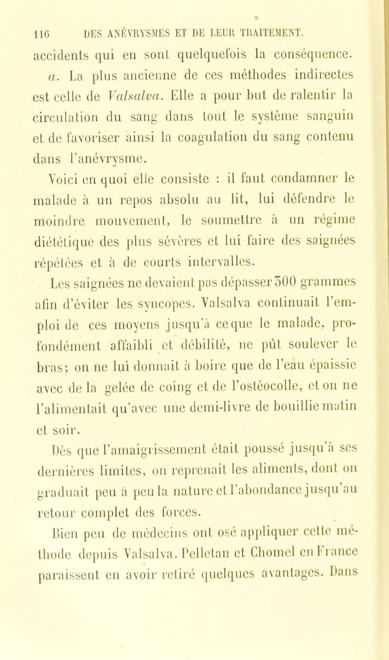 accidents qui en sont quelquefois la conséquence. a. La plus ancienne de ces méthodes indirectes est celle de Valsalva. Elle a pour but de ralentir la circulation du sang dans tout le système sanguin et de favoriser ainsi la coagulation du sang contenu dans l'anévrysme. Yoici en quoi elle consiste : il faut condamner le malade à un repos absolu au lit, lui défendre le moindre mouvement, le soumettre à un régime diététique des plus sévères el lui faire des saignées répétées et à de courts intervalles. Les saignées ne devaient pas dépasser 500 grammes afin d'éviter les syncopes. Valsalva continuait l'em- ploi de ces moyens jusqu'à ce que le malade, pro- fondément affaibli et débilité, ne pût soulever le bras; on ne lui donnait à boire que de l'eau épaissie avec de la gelée de coing et de l'ostéocolle, et on ne l'alimentait qu'avec une demi-livre de bouillie malin et soir. Dès que l'amaigrissement était poussé jusqu'à ses dernières limites, on reprenait les aliments, dont on graduait peu à peu la nature et l'abondance jusqu'au retour complet des forces. Bien peu de médecins ont osé appliquer cette mé- thode depuis Valsalva. Pellelan et Chomel en Fi ance paraissent en avoir retiré quelques avantages. Dans