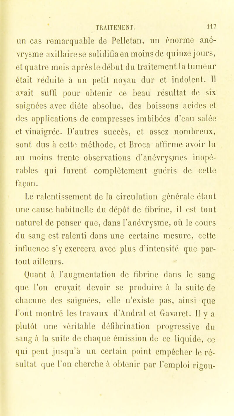 un cas remarquable de Pelletan, un énorme ané- vrysme axillairese solidifia en moins de quinze jours, et quatre mois après le début du traitement la tumeur était réduite à un petit noyau dur et indolent. Il avait suffi pour obtenir ce beau résultat de six saignées avec diète absolue, des boissons acides et des applications de compresses imbibées d'eau salée et vinaigrée. D'autres succès, et assez nombreux, sont dus à cette méthode, et Broca affirme avoir lu au moins trente observations d'anévrysjnes inopé- rables qui furent complètement guéris de cette façon. Le ralentissement de la circulation générale étant une cause habituelle du dépôt de fibrine, il est tout naturel de penser que, dans l'anévrysme, où le cours du sang est ralenti dans une certaine mesure, cette influence s'y exercera avec plus d'intensité que par- tout ailleurs. Quant à l'augmentation de fibrine dans le sang que l'on croyait devoir se produire à la suite de chacune des saignées, elle n'existe pas, ainsi que l'ont montré les travaux d'Andral et Gavaret. Il y a plutôt une véritable défibrination progressive du sang à la suite de chaque émission de ce liquide, ce qui peut jusqu'à un certain point empêcher le ré- sultat que l'on cherche à obtenir par l'emploi rigou-
