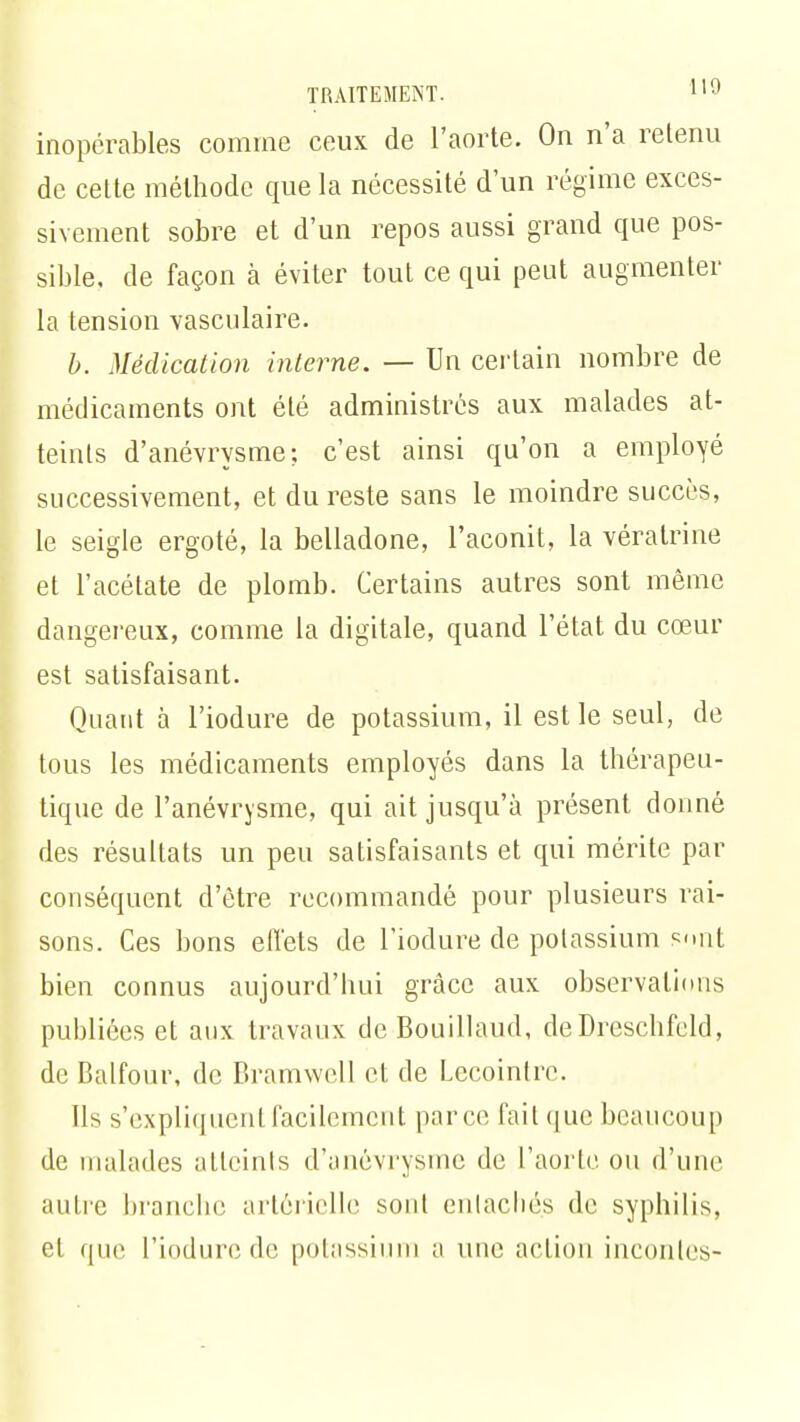 inopérables comme ceux de l'aorte. On n'a retenu de cette méthode que la nécessité d'un régime exces- sivement sobre et d'un repos aussi grand que pos- sible, de façon à éviter tout ce qui peut augmenter la tension vasculaire. b. Médication interne. — Un certain nombre de médicaments ont été administres aux malades at- teints d'anévrysme; c'est ainsi qu'on a employé successivement, et du reste sans le moindre succès, le seigle ergoté, la belladone, l'aconit, la vératrine et l'acétate de plomb. Certains autres sont même dangereux, comme la digitale, quand l'état du cœur est satisfaisant. Quant à l'iodure de potassium, il est le seul, de tous les médicaments employés dans la thérapeu- tique de l'anévrysme, qui ait jusqu'à présent donné des résultats un peu satisfaisants et qui mérite par conséquent d'être recommandé pour plusieurs rai- sons. Ces bons effets de l'iodure de potassium sont bien connus aujourd'hui grâce aux observations publiées et aux travaux de Bouillaud, de Dreschfeld, de Baifour, de Bramwell et de Lecoinlre. Ils s'expliquent facilement parce fait que beaucoup de malades atteints d'anévrysme de l'aorte, on d'une autre branche artérielle sont entachés de syphilis, et que l'iodure de potassium i\ une action inconles-